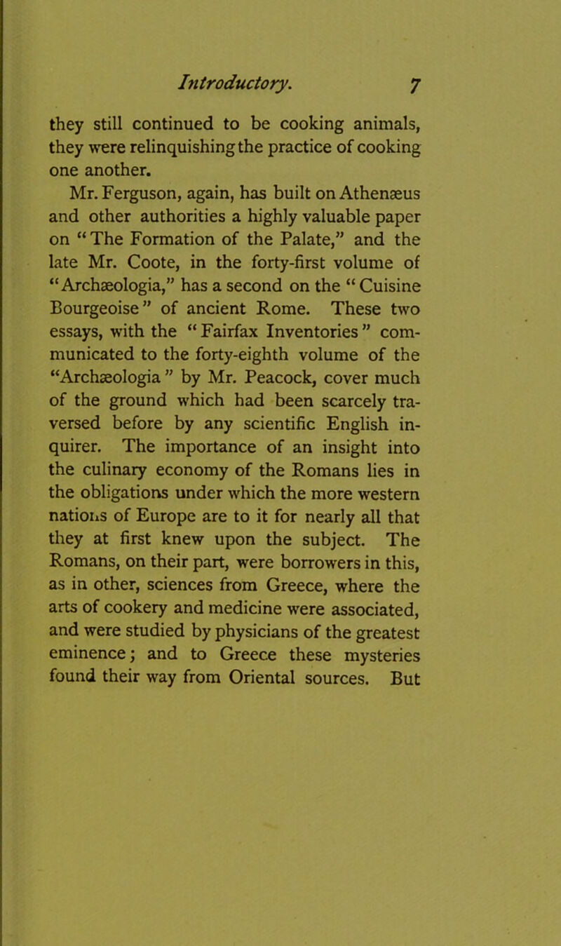 they still continued to be cooking animals, they were relinquishing the practice of cooking one another. Mr. Ferguson, again, has built on Athenaeus and other authorities a highly valuable paper on “ The Formation of the Palate,” and the late Mr. Coote, in the forty-first volume of “ Archaeologia,” has a second on the “ Cuisine Bourgeoise” of ancient Rome. These two essays, with the “ Fairfax Inventories ” com- municated to the forty-eighth volume of the “Archaeologia ” by Mr. Peacock, cover much of the ground which had been scarcely tra- versed before by any scientific English in- quirer. The importance of an insight into the culinary economy of the Romans lies in the obligatiorvs under which the more western nations of Europe are to it for nearly all that they at first knew upon the subject. The Romans, on their part, were borrowers in this, as in other, sciences from Greece, where the arts of cookery and medicine were associated, and were studied by physicians of the greatest eminence; and to Greece these mysteries found their way from Oriental sources. But