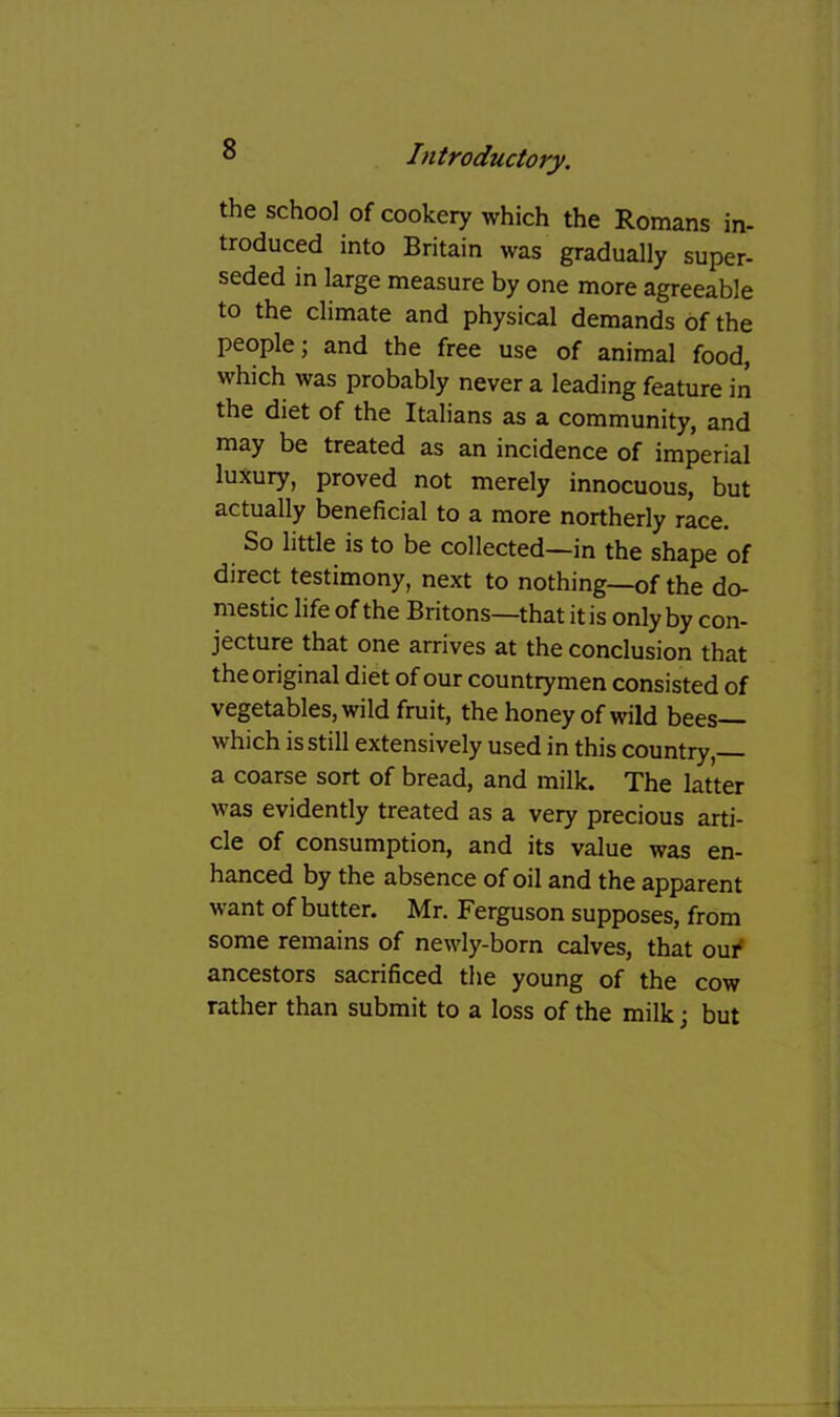 the school of cookery which the Romans in- troduced into Britain was gradually super- seded in large measure by one more agreeable to the climate and physical demands of the people; and the free use of animal food, which was probably never a leading feature in the diet of the Italians as a community, and may be treated as an incidence of imperial luxury, proved not merely innocuous, but actually beneficial to a more northerly race. So little is to be collected—in the shape of direct testimony, next to nothing—of the do- mestic life of the Britons—that it is only by con- jecture that one arrives at the conclusion that the original diet of our countrymen consisted of vegetables, wild fruit, the honey of wild bees— which is still extensively used in this country, a coarse sort of bread, and milk. The latter was evidently treated as a very precious arti- cle of consumption, and its value was en- hanced by the absence of oil and the apparent want of butter. Mr. Ferguson supposes, from some remains of newly-born calves, that oui* ancestors sacrificed tlie young of the cow rather than submit to a loss of the milk; but