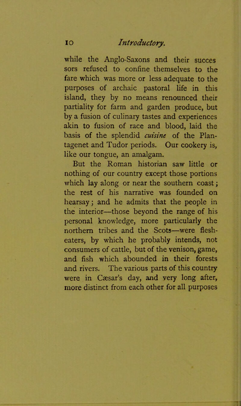 while the Anglo-Saxons and their succes sors refused to confine themselves to the fare which was more or less adequate to the purposes of archaic pastoral life in this island, they by no means renounced their partiality for farm and garden produce, but by a fusion of culinary tastes and experiences akin to fusion of race and blood, laid the basis of the splendid cuisine of the Plan- tagenet and Tudor periods. Our cookery is, like our tongue, an amalgam. But the Roman historian saw little or nothing of our country except those portions which lay along or near the southern coast; the rest of his narrative was founded on hearsay; and he admits that the people in the interior—those beyond the range of his personal knowledge, more particularly the northern tribes and the Scots—were flesh- eaters, by which he probably intends, not consumers of cattle, but of the venison, game, and fish which abounded in their forests and rivers. The various parts of this country were in Caesar’s day, and very long after, more distinct from each other for all purposes