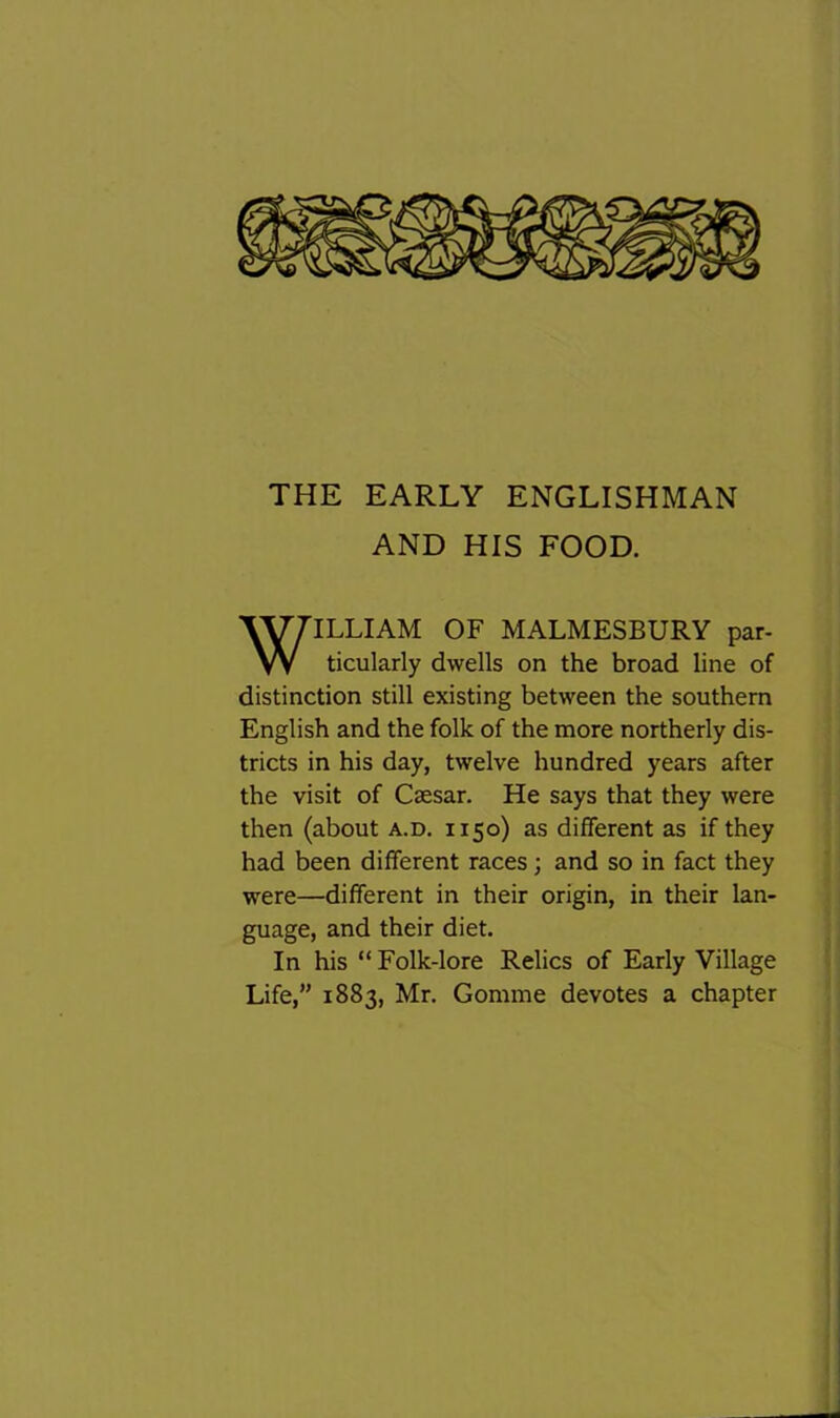 THE EARLY ENGLISHMAN AND HIS FOOD. ILLIAM OF MALMESBURY par- ticularly dwells on the broad line of distinction still existing between the southern English and the folk of the more northerly dis- tricts in his day, twelve hundred years after the visit of Caesar. He says that they were then (about a.d. 1150) as different as if they had been different races; and so in fact they were—different in their origin, in their lan- guage, and their diet. In his “ Folk-lore Relics of Early Village Life,” 1883, Mr. Gomme devotes a chapter