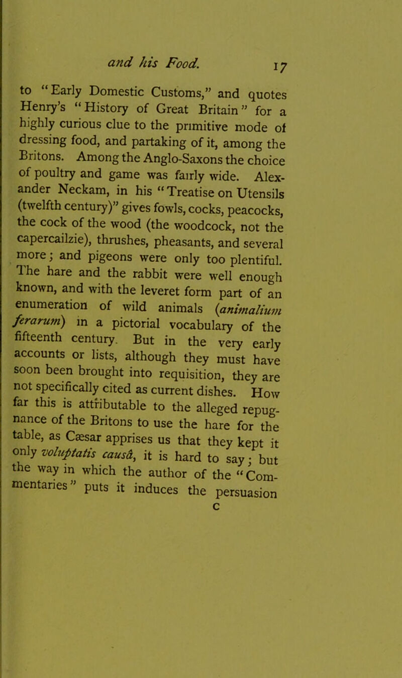 17 to “Early Domestic Customs,” and quotes Henry’s “History of Great Britain” for a highly curious clue to the primitive mode of dressing food, and partaking of it, among the Britons. Among the Anglo-Saxons the choice of poultry and game was fairly wide. Alex- ander Neckam, in his “Treatise on Utensils (twelfth century)” gives fowls, cocks, peacocks, the cock of the wood (the woodcock, not the capercailzie), thrushes, pheasants, and several more; and pigeons were only too plentiful. Ihe hare and the rabbit were well enough known, and with the leveret form part of an enumeration of wild animals {animalium ferarum) m a pictorial vocabulary of the fifteenth century. But in the very early accounts or lists, although they must have soon been brought into requisition, they are not specifically cited as current dishes. How far this is attributable to the alleged repug- nance of the Britons to use the hare for the table, as C^sar apprises us that they kept it on\y voluptatis causd, it is hard to say: but the way in which the author of the “ Com- mentaries” puts it induces the persuasion