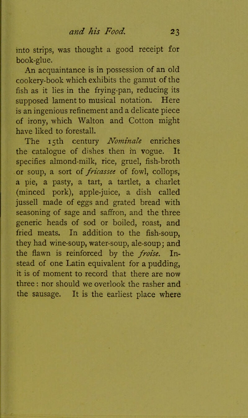 into strips, was thought a good receipt for book-glue. An acquaintance is in possession of an old cookery-book which exhibits the gamut of the fish as it lies in the frying-pan, reducing its supposed lament to musical notation. Here is an ingenious refinement and a delicate piece of irony, which Walton and Cotton might have liked to forestall. The 15 th century Noniinale enriches the catalogue of dishes then m vogue. It specifies almond-milk, rice, gruel, fish-broth or soup, a sort of fricassee of fowl, collops, a pie, a pasty, a tart, a tartlet, a charlet (minced pork), apple-juice, a dish called jussell made of eggs and grated bread with seasoning of sage and saffron, and the three generic heads of sod or boiled, roast, and fried meats. In addition to the fish-soup, they had wine-soup, water-soup, ale-soup; and the flawn is reinforced by the froise. In- stead of one Latin equivalent for a pudding, it is of moment to record that there are now three: nor should we overlook the rasher and the sausage. It is the earliest place where