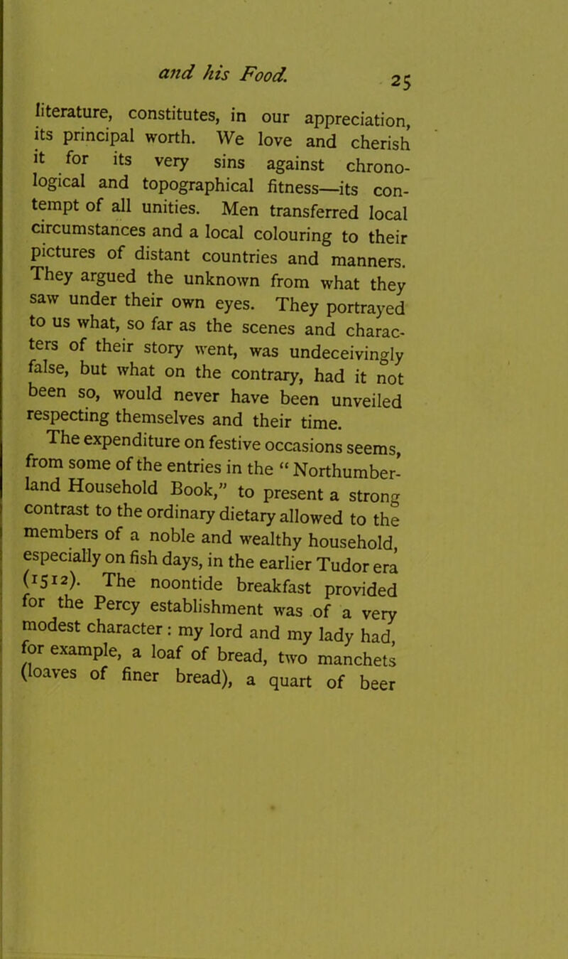 25 literature, constitutes, in our appreciation, its principal worth. We love and cherish it for its very sins against chrono- logical and topographical fitness—its con- tempt of all unities. Men transferred local circumstances and a local colouring to their pictures of distant countries and manners. They argued the unknown from what they saw under their own eyes. They portrayed to us what, so far as the scenes and charac- ters of their story went, was undeceivingly false, but what on the contrary, had it not been so, would never have been unveiled respecting themselves and their time. The expenditure on festive occasions seems, from some of the entries in the “ Northumber- land Household Book, to present a strong contrast to the ordinary dietary allowed to the members of a noble and wealthy household especially on fish days, in the earlier Tudor era I (1512). The noontide breakfast provided ' for the Percy establishment was of a very : modest character: my lord and my lady had, I for example, a loaf of bread, two manchets (loaves of finer bread), a quart of beer