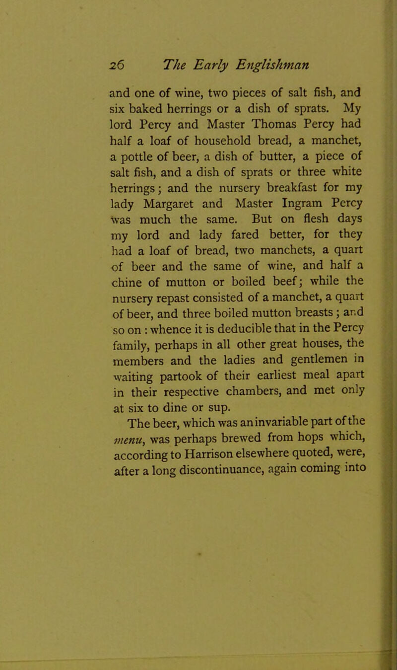 and one of wine, two pieces of salt fish, and six baked herrings or a dish of sprats. My lord Percy and Master Thomas Percy had half a loaf of household bread, a manchet, a pottle of beer, a dish of butter, a piece of salt fish, and a dish of sprats or three white herrings; and the nursery breakfast for my lady Margaret and Master Ingram Percy was much the same. But on flesh days my lord and lady fared better, for they had a loaf of bread, two manchets, a quart of beer and the same of wine, and half a chine of mutton or boiled beef; while the nursery repast consisted of a manchet, a quart of beer, and three boiled mutton breasts; and so on : whence it is deducible that in the Percy family, perhaps in all other great houses, the members and the ladies and gentlemen in waiting partook of their earliest meal apart in their respective chambers, and met only at six to dine or sup. ; The beer, which was an invariable part of the j menu, was perhaps brewed from hops which, | according to Harrison elsewhere quoted, were, j after a long discontinuance, again coming into | 1