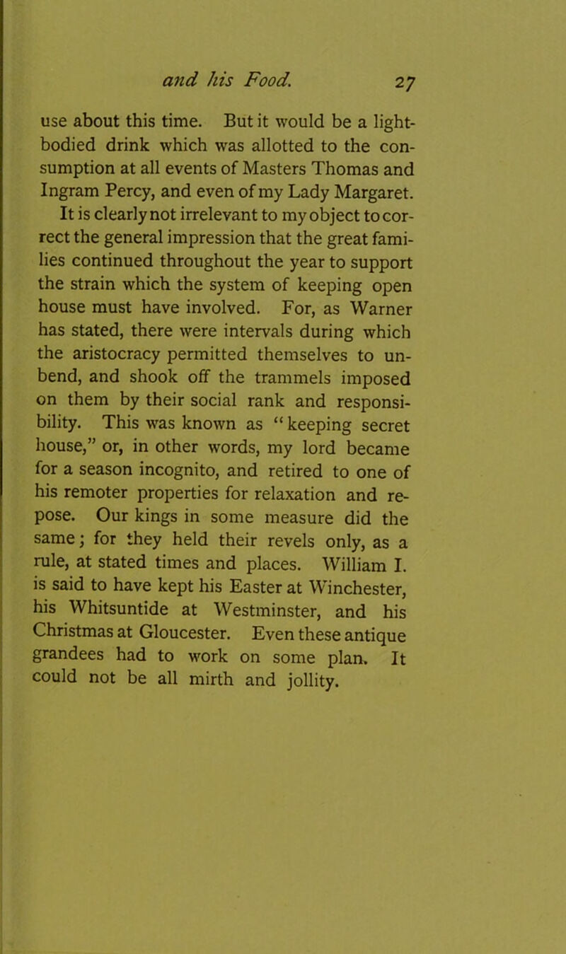 use about this time. But it would be a light- bodied drink which was allotted to the con- sumption at all events of Masters Thomas and Ingram Percy, and even of my Lady Margaret. It is clearly not irrelevant to my object to cor- rect the general impression that the great fami- lies continued throughout the year to support the strain which the system of keeping open house must have involved. For, as Warner has stated, there were intervals during which the aristocracy permitted themselves to un- bend, and shook off the trammels imposed on them by their social rank and responsi- bility. This was known as “ keeping secret house,” or, in other words, my lord became for a season incognito, and retired to one of his remoter properties for relaxation and re- pose. Our kings in some measure did the same; for they held their revels only, as a rule, at stated times and places. William I. is said to have kept his Easter at Winchester, j his Whitsuntide at Westminster, and his > Christmas at Gloucester. Even these antique grandees had to work on some plan. It ; could not be all mirth and jollity.