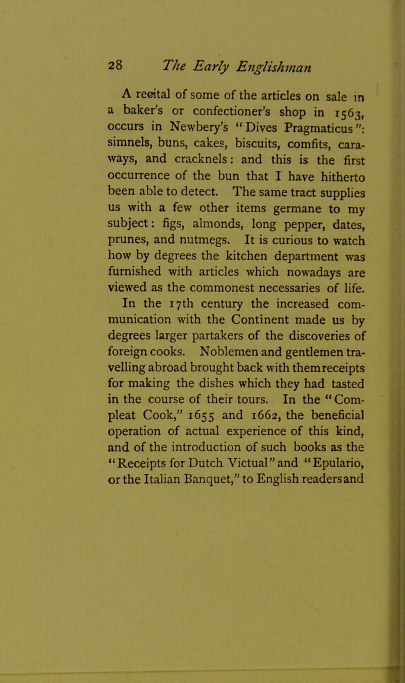 A recital of some of the articles on sale m a baker’s or confectioner’s shop in 1563, occurs in Newbery’s “Dives Pragmaticus simnels, buns, cakes, biscuits, comfits, cara- ways, and cracknels: and this is the first occurrence of the bun that I have hitherto been able to detect. The same tract supplies us with a few other items germane to my subject: figs, almonds, long pepper, dates, prunes, and nutmegs. It is curious to watch how by degrees the kitchen department was furnished with articles which nowadays are viewed as the commonest necessaries of life. In the 17th century the increased com- munication with the Continent made us by degrees larger partakers of the discoveries of foreign cooks. Noblemen and gentlemen tra- velling abroad brought back with themreceipts for making the dishes which they had tasted in the course of their tours. In the “ Corn- pleat Cook,” 1655 and 1662, the beneficial operation of actual experience of this kind, and of the introduction of such books as the “Receipts for Dutch Victual’’and “Epulario, or the Italian Banquet,” to English readers and