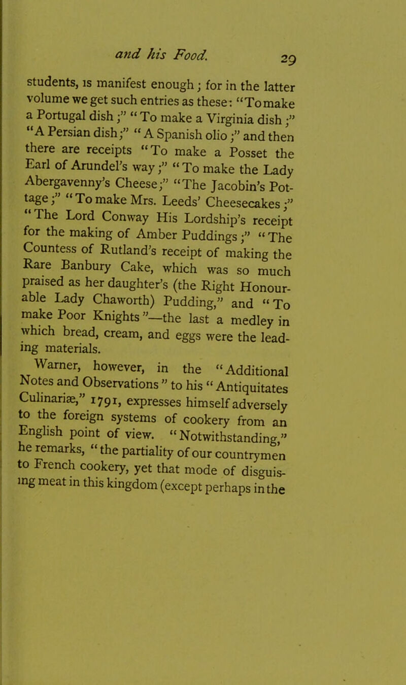 29 students, is manifest enough; for in the latter volume we get such entries as these: “Tomake a Portugal dish“ To make a Virginia dish “A Persian dish;” “ A Spanish olioand then there are receipts “To make a Posset the Earl of Arundel’s way“To make the Lady Abergavenny’s Cheese;” “The Jacobin’s Pot- tage ; To make Mrs. Leeds’ Cheesecakes;” The Lord Conway His Lordship’s receipt for the making of Amber Puddings;” “ The Countess of Rutland’s receipt of making the Rare Banbury Cake, which was so much praised as her daughter’s (the Right Honour- able Lady Chaworth) Pudding,” and “ To make Poor Knights”—the last a medley in which bread, cream, and eggs were the lead- ing materials. ; Warner, however, in the “Additional Notes and Observations ’’ to his “ Antiquitates ' Cuhnariae,” 1791, expresses himself adversely 1 to the foreign systems of cookery from an • English point of view. “Notwithstanding” he remarks, “ the partiality of our countrymen ! to French cookery, yet that mode of disguis- ing meat in this kingdom (except perhaps in the