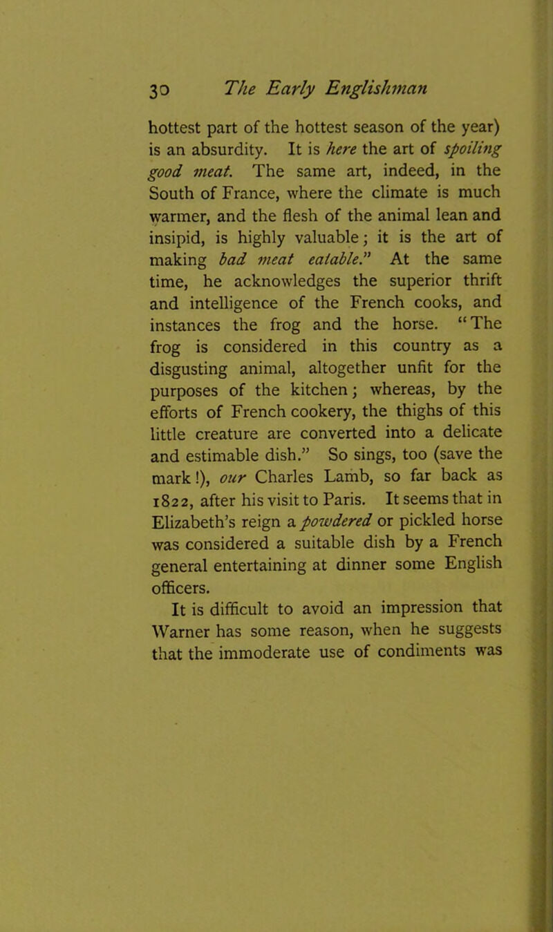 hottest part of the hottest season of the year) is an absurdity. It is here the art of spoiling good meat. The same art, indeed, in the South of France, where the climate is much warmer, and the flesh of the animal lean and insipid, is highly valuable; it is the art of making bad meat eatable.” At the same time, he acknowledges the superior thrift and intelligence of the French cooks, and instances the frog and the horse. “The frog is considered in this country as a disgusting animal, altogether unfit for the purposes of the kitchen; whereas, by the efforts of French cookery, the thighs of this little creature are converted into a delicate and estimable dish.” So sings, too (save the mark!), our Charles Lamb, so far back as 1822, after his visit to Paris. It seems that in Elizabeth’s reign a powdered or pickled horse was considered a suitable dish by a French general entertaining at dinner some English officers. It is difficult to avoid an impression that Warner has some reason, when he suggests that the immoderate use of condiments was