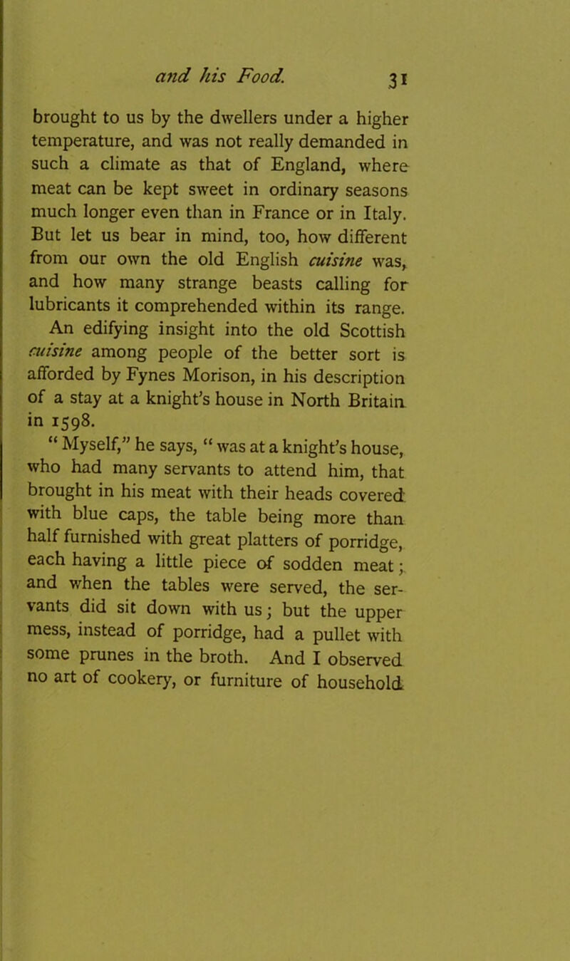 brought to us by the dwellers under a higher temperature, and was not really demanded in such a climate as that of England, where meat can be kept sweet in ordinary seasons much longer even than in France or in Italy. But let us bear in mind, too, how different from our own the old English cuisine was, and how many strange beasts calling for lubricants it comprehended within its range. An edifying insight into the old Scottish misine among people of the better sort is afforded by Fynes Morison, in his description of a stay at a knight’s house in North Britaia in 1598. “ Myself,” he says, “ was at a knight’s house, who had many servants to attend him, that brought in his meat with their heads covered i with blue caps, the table being more than ! half furnished with great platters of porridge, each having a little piece of sodden meat; and when the tables were served, the ser- vants did sit down with us; but the upper 1 mess, instead of porridge, had a pullet with ! some prunes in the broth. And I observed ! no art of cookery, or furniture of household