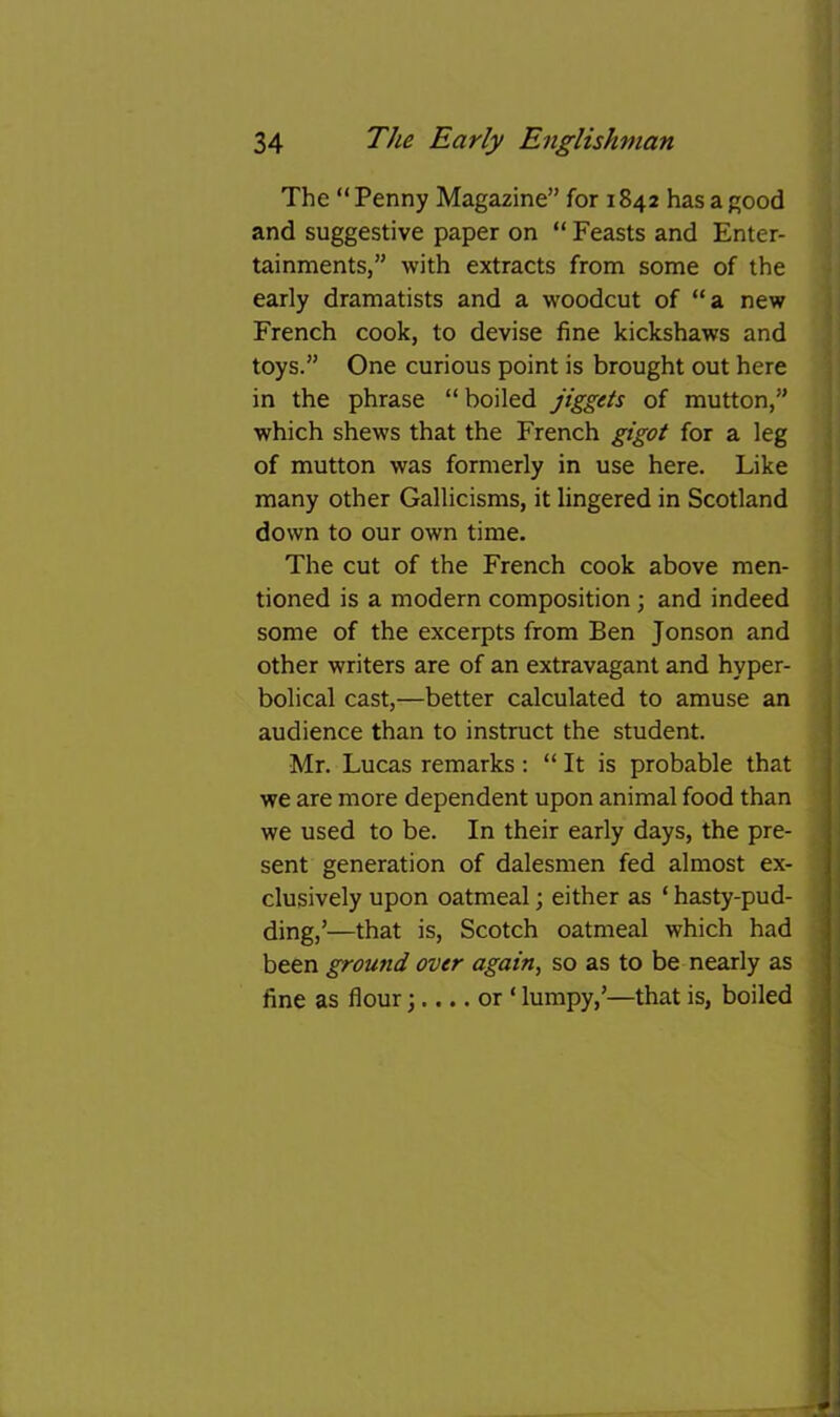 The “Penny Magazine” for 1842 has a good and suggestive paper on “ Feasts and Enter- tainments,” with extracts from some of the early dramatists and a woodcut of “a new French cook, to devise fine kickshaws and toys.” One curious point is brought out here in the phrase “boiled jiggets of mutton,” which shews that the French gigot for a leg 1 of mutton was formerly in use here. Like i many other Gallicisms, it lingered in Scotland ! down to our own time. \ The cut of the French cook above men- • tioned is a modern composition ; and indeed 1 some of the excerpts from Ben Jonson and | other writers are of an extravagant and hyper- j bolical cast,—better calculated to amuse an audience than to instruct the student. Mr. Lucas remarks; “ It is probable that we are more dependent upon animal food than we used to be. In their early days, the pre- sent generation of dalesmen fed almost ex- clusively upon oatmeal; either as ‘ hasty-pud- ding,’—that is, Scotch oatmeal which had been ground over again, so as to be nearly as fine as flour 3.... or ‘ lumpy,’—that is, boiled