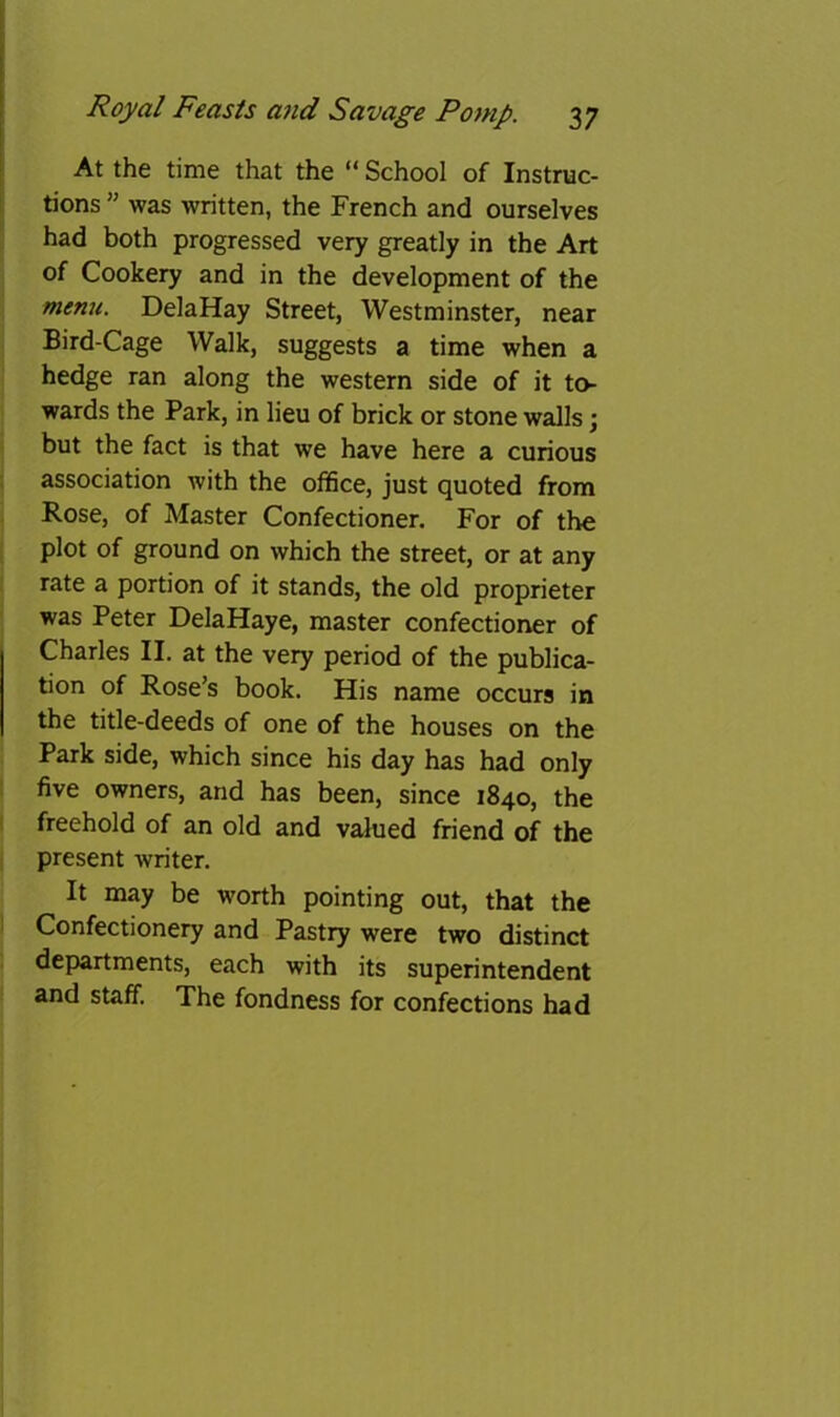 At the time that the “ School of Instruc- tions ” was written, the French and ourselves had both progressed very greatly in the Art of Cookery and in the development of the menu. DelaHay Street, Westminster, near Bird-Cage Walk, suggests a time when a hedge ran along the western side of it to- wards the Park, in lieu of brick or stone walls; but the fact is that we have here a curious association with the office, just quoted from Rose, of Master Confectioner. For of the plot of ground on which the street, or at any rate a portion of it stands, the old proprietor was Peter DelaHaye, master confectioner of Charles II. at the very period of the publica- tion of Rose’s book. His name occurs in the title-deeds of one of the houses on the Park side, which since his day has had only five owners, and has been, since 1840, the freehold of an old and valued friend of the present writer. It may be worth pointing out, that the Confectionery and Pastry were two distinct departments, each with its superintendent and staff. The fondness for confections had