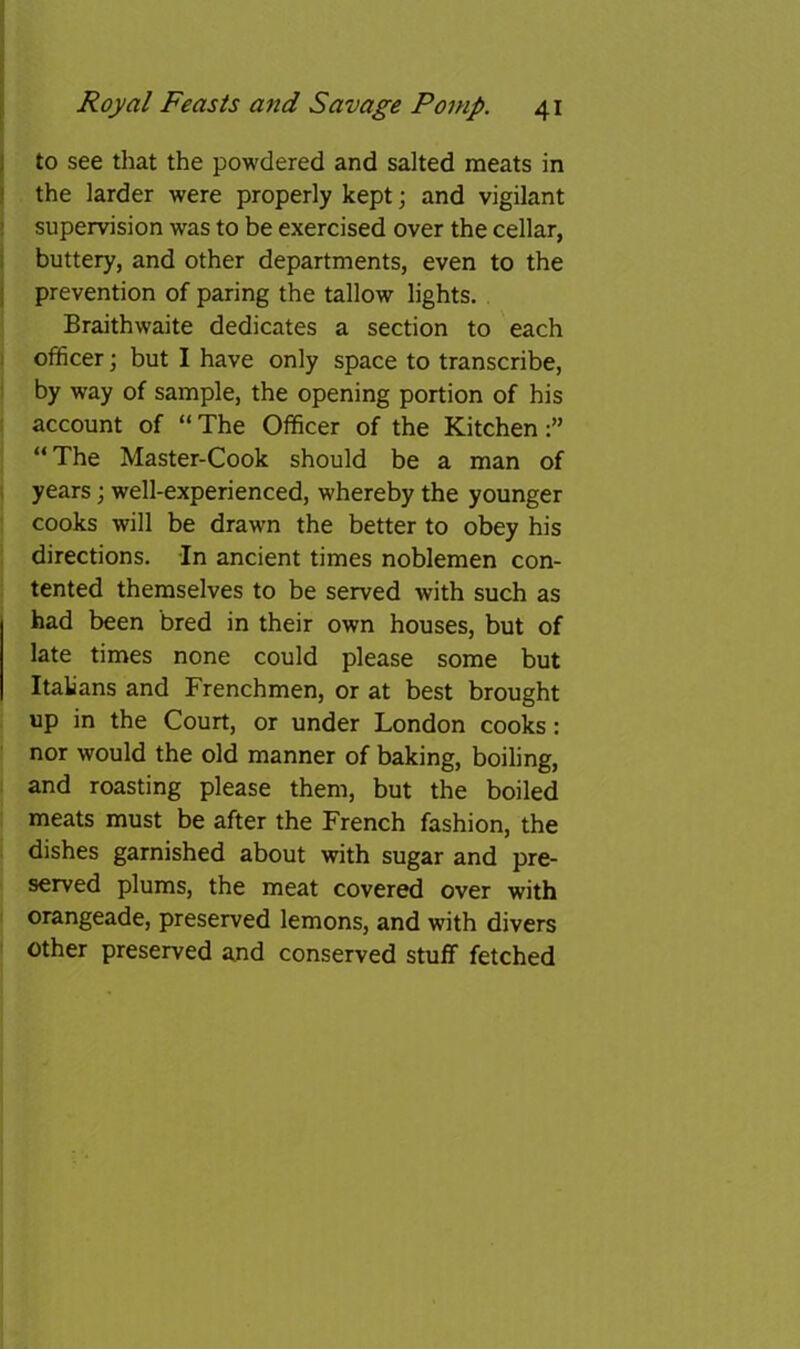 I to see that the powdered and salted meats in j the larder were properly kept; and vigilant ' supervision was to be exercised over the cellar, I buttery, and other departments, even to the 1 prevention of paring the tallow lights. Braithwaite dedicates a section to each officer; but I have only space to transcribe, by way of sample, the opening portion of his account of “The Officer of the Kitchen:” “The Master-Cook should be a man of , years; well-experienced, whereby the younger cooks will be drawn the better to obey his directions. In ancient times noblemen con- tented themselves to be served with such as had been bred in their own houses, but of late times none could please some but Italians and Frenchmen, or at best brought up in the Court, or under London cooks: nor would the old manner of baking, boiling, and roasting please them, but the boiled meats must be after the French fashion, the dishes garnished about with sugar and pre- served plums, the meat covered over with orangeade, preserved lemons, and with divers other preserved and conserved stuff fetched