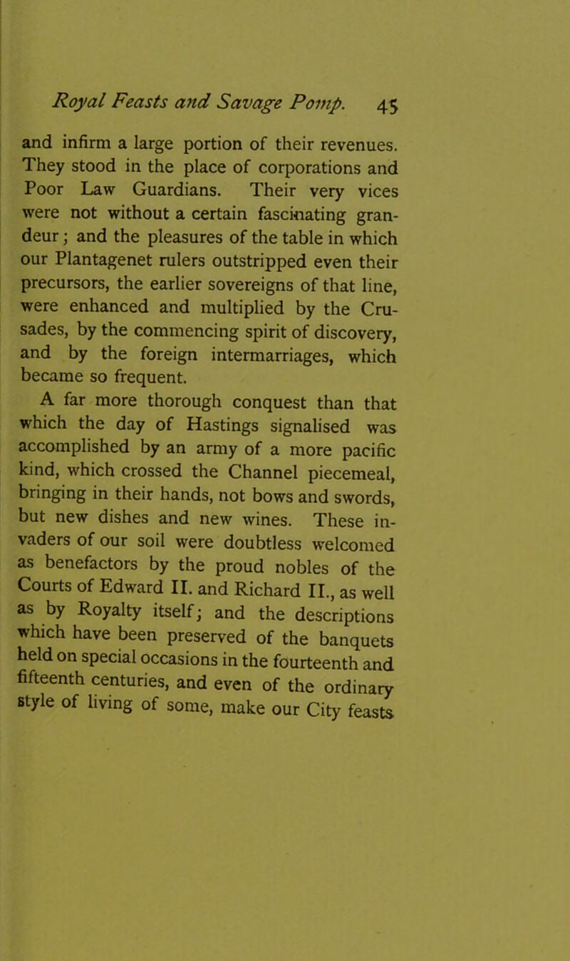 and infirm a large portion of their revenues. They stood in the place of corporations and Poor Law Guardians. Their very vices were not without a certain fascinating gran- deur ; and the pleasures of the table in which our Plantagenet rulers outstripped even their precursors, the earlier sovereigns of that line, were enhanced and multiplied by the Cru- sades, by the commencing spirit of discovery, and by the foreign intermarriages, which became so frequent. A far more thorough conquest than that which the day of Hastings signalised was accomplished by an army of a more pacific kind, which crossed the Channel piecemeal, bringing in their hands, not bows and swords, but new dishes and new wines. These in- vaders of our soil were doubtless welcomed as benefactors by the proud nobles of the Courts of Edward II. and Richard II., as well as by Royalty itself; and the descriptions which have been preserved of the banquets held on special occasions in the fourteenth and fifteenth centuries, and even of the ordinary style of living of some, make our City feasts