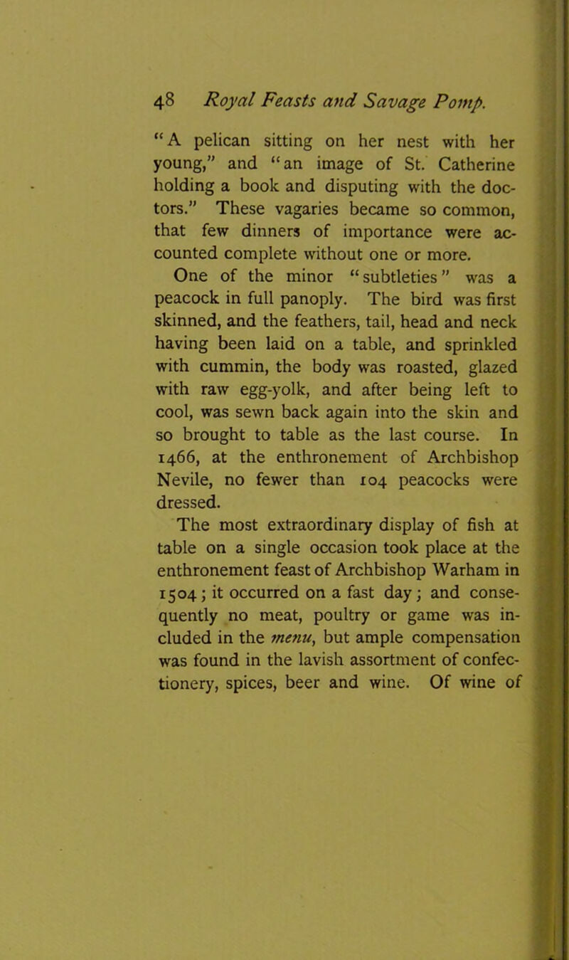 “A pelican sitting on her nest with her young,” and “an image of St. Catherine holding a book and disputing with the doc- tors.” These vagaries became so common, that few dinners of importance were ac- counted complete without one or more. One of the minor “ subtleties ” was a peacock in full panoply. The bird was first skinned, and the feathers, tail, head and neck having been laid on a table, and sprinkled with cummin, the body was roasted, glazed with raw egg-yolk, and after being left to cool, was sewn back again into the skin and so brought to table as the last course. In 1466, at the enthronement of Archbishop Nevile, no fewer than 104 peacocks were dressed. The most extraordinary display of fish at table on a single occasion took place at the enthronement feast of Archbishop Warham in 1504; it occurred on a fast day; and conse- quently no meat, poultry or game was in- cluded in the menu., but ample compensation was found in the lavish assortment of confec- tionery, spices, beer and wine. Of wine of