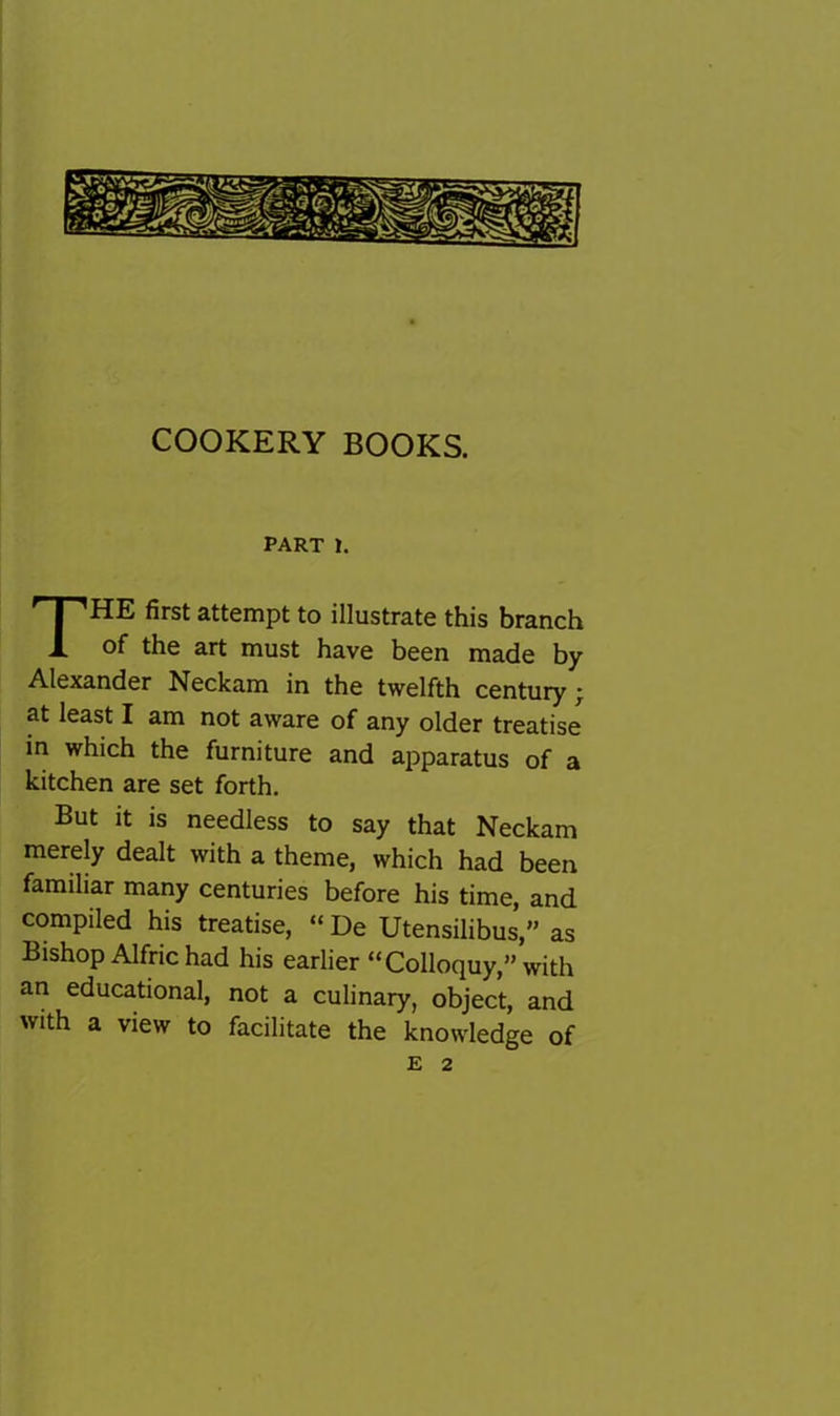 COOKERY BOOKS. PART 1. The first attempt to illustrate this branch of the art must have been made by Alexander Neckam in the twelfth century ^ at least I am not aware of any older treatise in which the furniture and aj^paratus of a kitchen are set forth. But it is needless to say that Neckam merely dealt with a theme, which had been familiar many centuries before his time, and compiled his treatise, “ De Utensilibus,” as Bishop Alfric had his earlier “Colloquy,” with an educational, not a culinary, object, and with a view to facilitate the knowledge of E 2