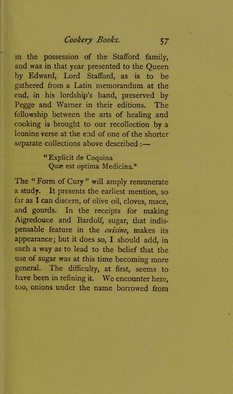 in the possession of the Stafford family, and was in that year presented to the Queen by Edward, Lord Stafford, as is to be gathered from a Latin memorandum at the end, in his lordship’s hand, preserved by Pegge and Warner in their editions. The fellowship between the arts of healing and cooking is brought to our recollection by a leonine verse at the end of one of the shorter separate collections above described:— “ Explicit de Coquina Quae est optima Medicina.” The “ Form of Cury ” will amply remunerate a study. It presents the earliest mention, so far as I can discern, of olive oil, cloves, mace, and gourds. In the receipts for making Aigredouce and Bardolf, sugar, that indis- pensable feature in the cuisine^ makes its appearance; but it does so, I should add, in such a way as to lead to the belief that the use of sugar was at this time becoming more general. The difficulty, at first, seems to have been in refining it. We encounter here, too, onions under the name borrowed from