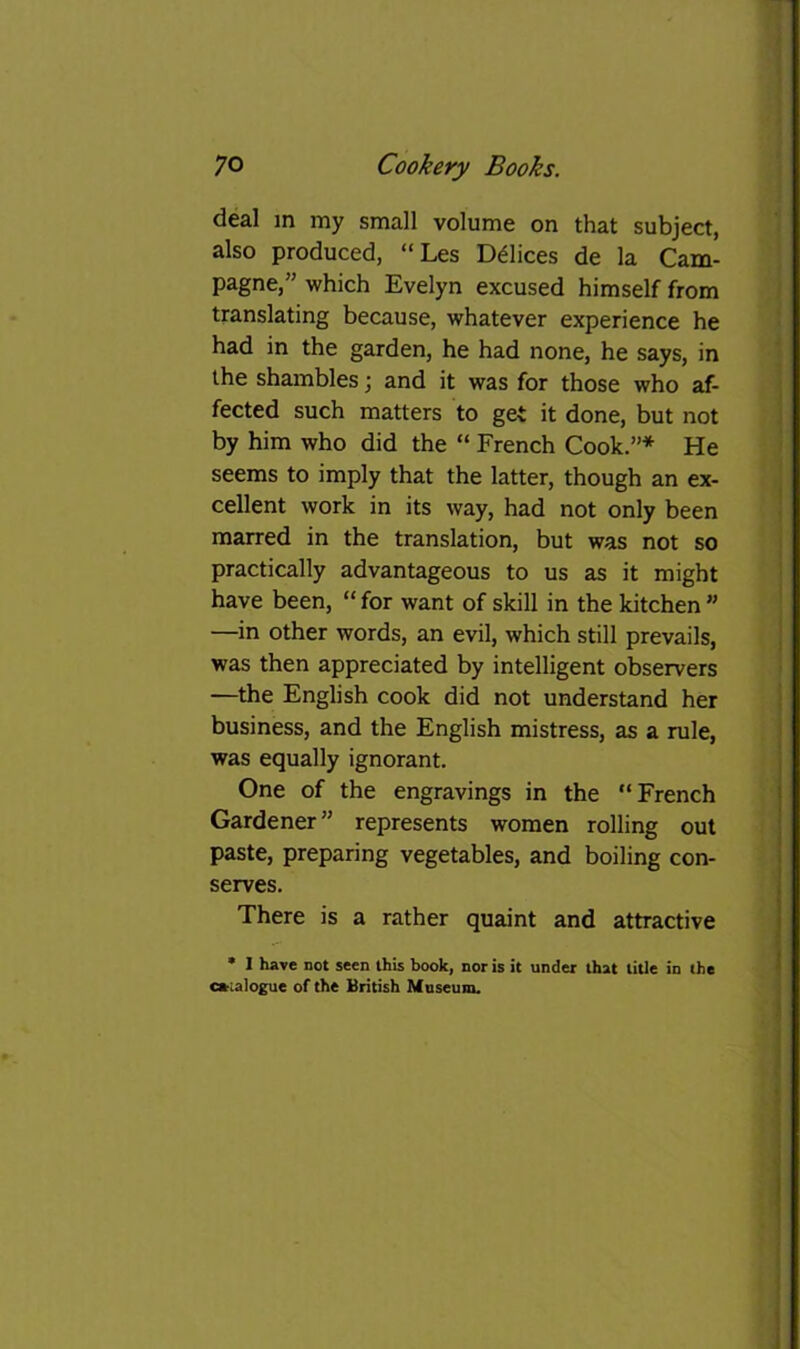 deal m my small volume on that subject, also produced, “Les Ddlices de la Cam- pagne,” which Evelyn excused himself from translating because, whatever experience he had in the garden, he had none, he says, in the shambles; and it was for those who af- fected such matters to get it done, but not by him who did the “ French Cook.”* He seems to imply that the latter, though an ex- cellent work in its way, had not only been marred in the translation, but was not so practically advantageous to us as it might have been, “ for want of skill in the kitchen ” —in other words, an evil, which still prevails, was then appreciated by intelligent observers —the English cook did not understand her business, and the English mistress, as a rule, was equally ignorant. One of the engravings in the “French Gardener” represents women rolling out paste, preparing vegetables, and boiling con- serves. There is a rather quaint and attractive * I have not seen this book, nor is it under that title in the oialogue of the British Museum.