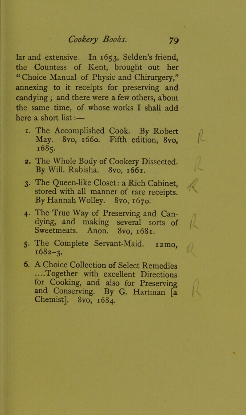 lar and extensive In 1653, Selden’s friend, the Countess of Kent, brought out her “ Choice Manual of Physic and Chirurgery,” annexing to it receipts for preserving and candying ; and there were a few others, about the same time, of whose works I shall add here a short list:— 1. The Accomplished Cook. By Robert May. 8vo, 1660. Fifth edition, 8vo, 1685. 2. The Whole Body of Cookery Dissected. By Will. Rabisha. 8vo, i66r. 3. The Queen-like Closet: a Rich Cabinet, stored with all manner of rare receipts. By Hannah Wolley. 8vo, 1670. 4. The True Way of Preserving and Can- dying, and making several sorts of Sweetmeats. Anon. 8vo, 1681. 5. The Complete Servant-Maid. lamo^ 1682-3. 6. A Choice Collection of Select Remedies ....Together with excellent Directions for Cooking, and also for Preserving and Conserving. By G. Hartman [a Chemist]. 8vo, 1684.