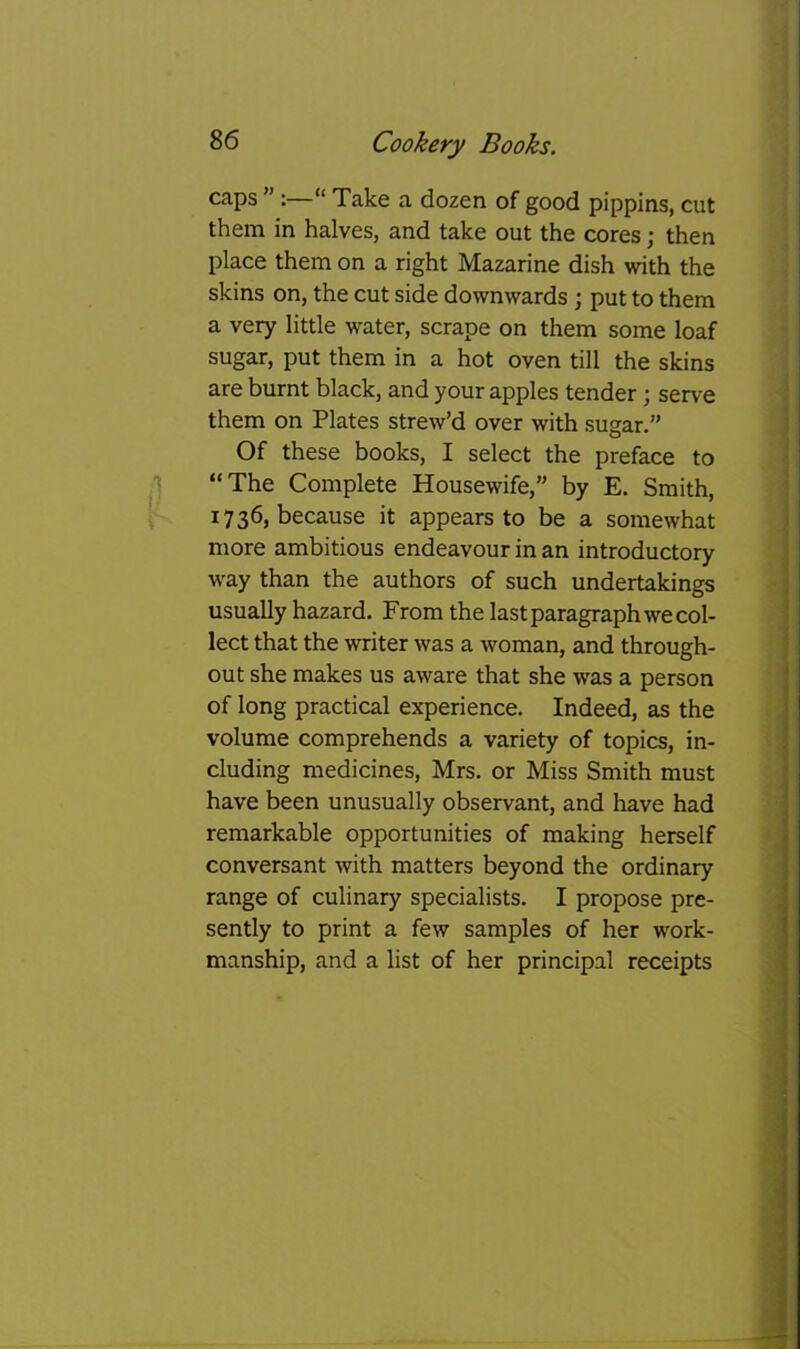 caps ” “ Take a dozen of good pippins, cut them in halves, and take out the cores; then place them on a right Mazarine dish with the skins on, the cut side downwards ; put to them a very little water, scrape on them some loaf sugar, put them in a hot oven till the skins are burnt black, and your apples tender; serve them on Plates strew’d over with sugar.” Of these books, I select the preface to '] “The Complete Housewife,” by E. Smith, 1736, because it appears to be a somewhat more ambitious endeavour in an introductory way than the authors of such undertakings usually hazard. From the last paragraph we col- lect that the writer was a woman, and through- out she makes us aware that she was a person of long practical experience. Indeed, as the volume comprehends a variety of topics, in- cluding medicines, Mrs. or Miss Smith must have been unusually observant, and have had remarkable opportunities of making herself conversant with matters beyond the ordinary range of culinary specialists. I propose pre- sently to print a few samples of her work- manship, and a list of her principal receipts