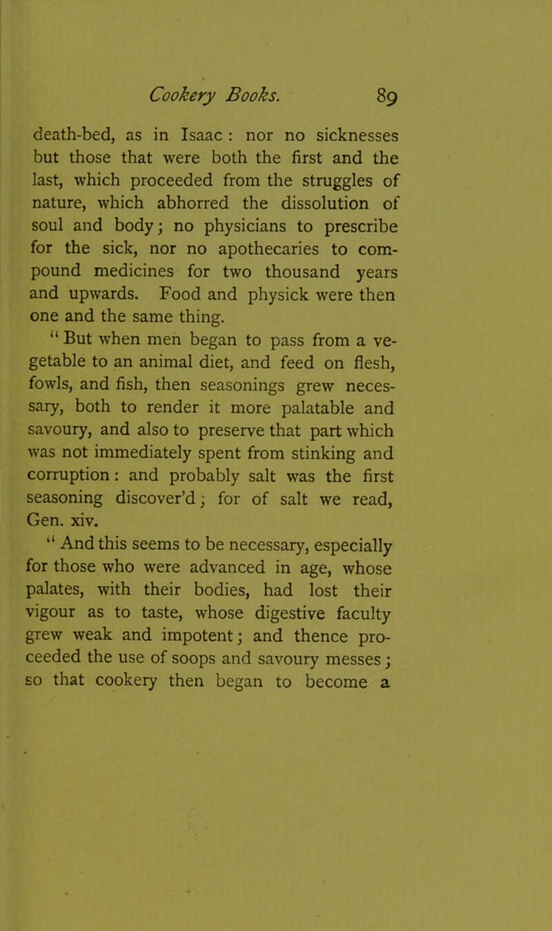 death-bed, as in Isaac : nor no sicknesses but those that were both the first and the last, which proceeded from the struggles of nature, which abhorred the dissolution of soul and body; no physicians to prescribe for the sick, nor no apothecaries to com- pound medicines for two thousand years and upwards. Food and physick were then one and the same thing. “ But when men began to pass from a ve- getable to an animal diet, and feed on flesh, fowls, and fish, then seasonings grew neces- sary, both to render it more palatable and savoury, and also to preserve that part which was not immediately spent from stinking and corruption: and probably salt was the first seasoning discover’d; for of salt we read, Gen. xiv. ‘‘ And this seems to be necessary, especially for those who were advanced in age, whose palates, with their bodies, had lost their vigour as to taste, whose digestive faculty grew weak and impotent; and thence pro- ceeded the use of soops and savoury messes; so that cookery then began to become a