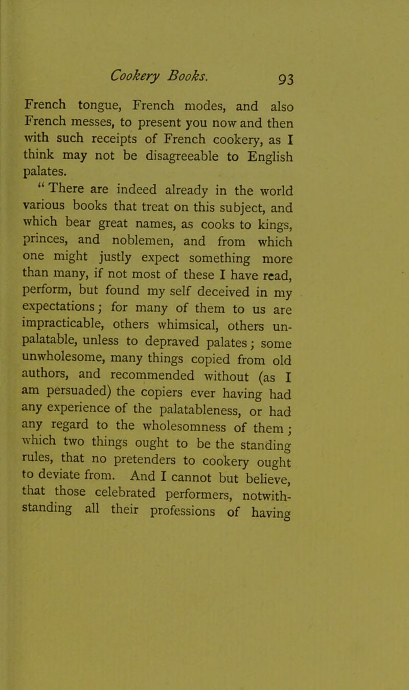 French tongue, French modes, and also French messes, to present you now and then with such receipts of French cookery, as I think may not be disagreeable to English palates. “ There are indeed already in the world various books that treat on this subject, and which bear great names, as cooks to kings, princes, and noblemen, and from which one might justly expect something more than many, if not most of these I have read, perform, but found my self deceived in my expectations; for many of them to us are impracticable, others whimsical, others un- palatable, unless to depraved palates; some unwholesome, many things copied from old authors, and recommended without (as I am persuaded) the copiers ever having had any experience of the palatableness, or had any regard to the wholesomness of them; which two things ought to be the standing rules, that no pretenders to cookery ought to deviate from. And I cannot but believe, that those celebrated performers, notwith- standing all their professions of having