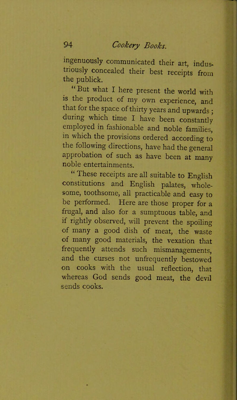 ingenuously communicated their art, indus- triously concealed their best receipts from the publick, “ But what I here present the world with is the product of my own experience, and that for the space of thirty years and upwards j during which time I have been constantly employed in fashionable and noble families, in which the provisions ordered according to the following directions, have had the general approbation of such as have been at many noble entertainments. “ These receipts are all suitable to English constitutions and English palates, whole- some, toothsome, all practicable and easy to be performed. Here are those proper for a frugal, and also for a sumptuous table, and if rightly observed, will prevent the spoiling of many a good dish of meat, the waste of many good materials, the vexation that frequently attends such mismanagements, and the curses not unfrequently bestowed on cooks with the usual reflection, that whereas God sends good meat, the devil sends cooks.