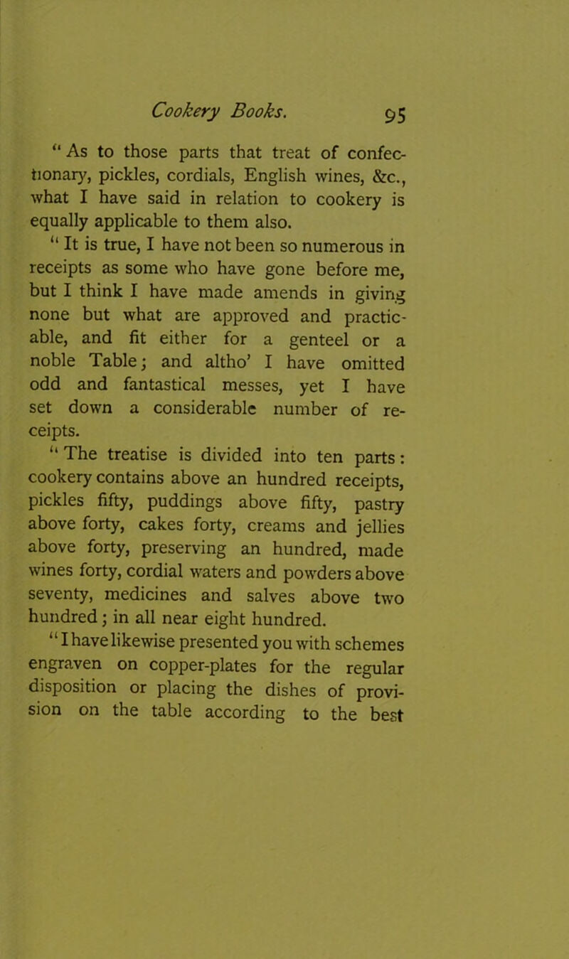 “ As to those parts that treat of confec- tionary, pickles, cordials, English wines, &c., what I have said in relation to cookery is equally applicable to them also. “ It is true, I have not been so numerous in receipts as some who have gone before me, but I think I have made amends in giving none but what are approved and practic- able, and fit either for a genteel or a noble Table; and altho’ I have omitted odd and fantastical messes, yet I have set down a considerable number of re- ceipts. “ The treatise is divided into ten parts: cookery contains above an hundred receipts, pickles fifty, puddings above fifty, pastry above forty, cakes forty, creams and jellies above forty, preserving an hundred, made wines forty, cordial waters and powders above seventy, medicines and salves above two hundred; in all near eight hundred. “I have likewise presented you with schemes engraven on copper-plates for the regular disposition or placing the dishes of provi- sion on the table according to the best