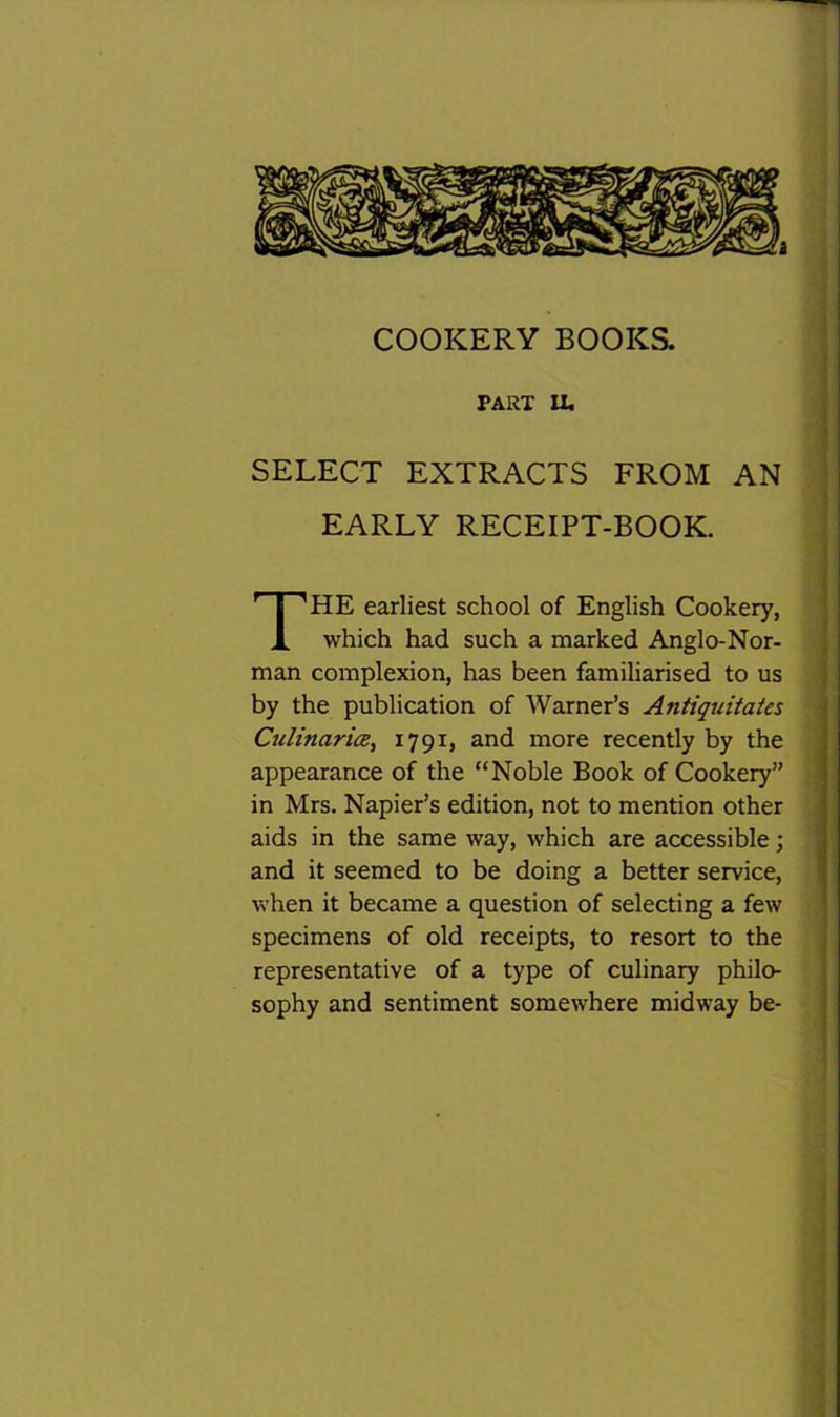 a COOKERY BOOKS. PART PU SELECT EXTRACTS FROM AN EARLY RECEIPT-BOOK HE earliest school of English Cookery, which had such a marked Anglo-Nor- man complexion, has been familiarised to us by the publication of Warner’s Antiquitates CulinaricB, 1791, and more recently by the appearance of the “Noble Book of Cookery” in Mrs. Napier’s edition, not to mention other aids in the same way, which are accessible; and it seemed to be doing a better service, when it became a question of selecting a few specimens of old receipts, to resort to the representative of a type of culinary philo- sophy and sentiment somewhere midway be-