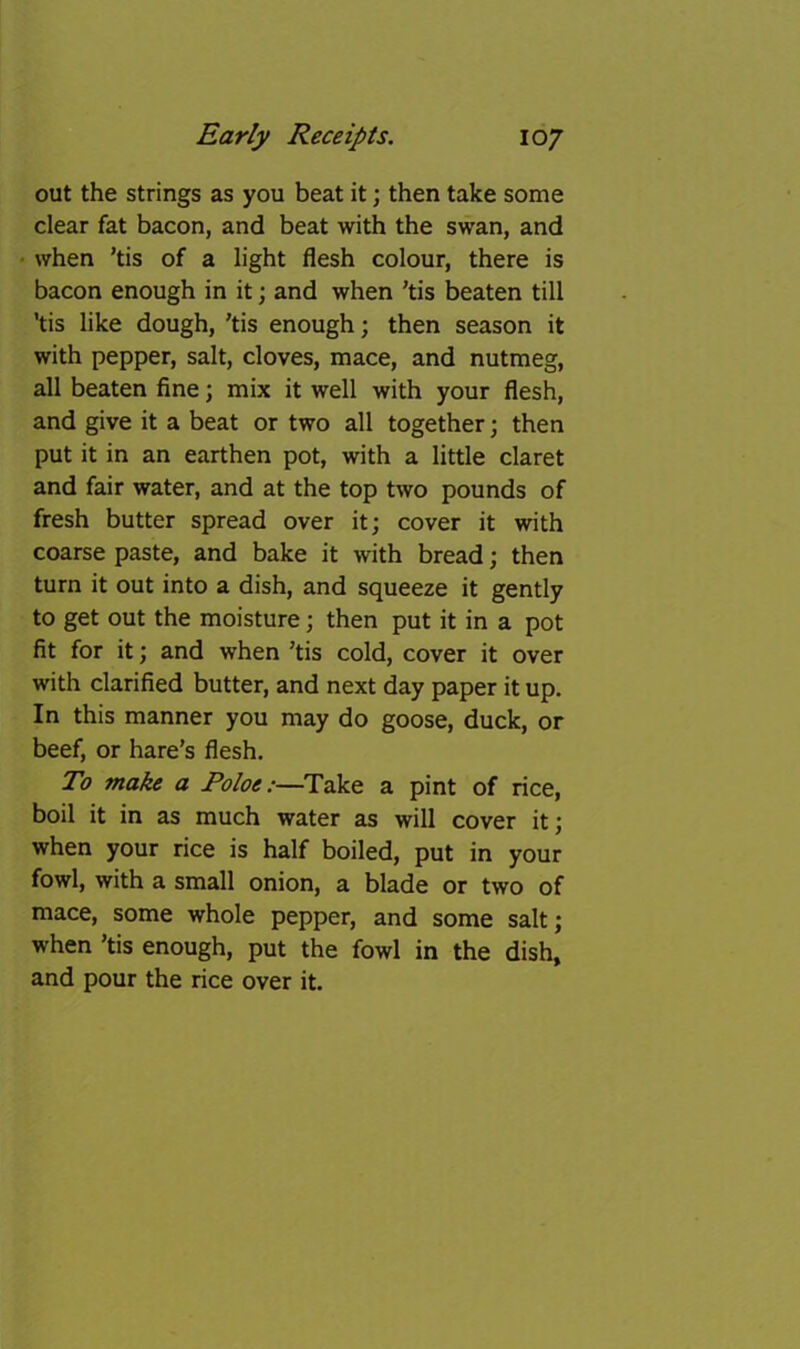 out the strings as you beat it; then take some clear fat bacon, and beat with the swan, and • when ’tis of a light flesh colour, there is bacon enough in it; and when ’tis beaten till ’tis like dough, ’tis enough; then season it with pepper, salt, cloves, mace, and nutmeg, all beaten fine; mix it well with your flesh, and give it a beat or two all together; then put it in an earthen pot, with a little claret and fair water, and at the top two pounds of fresh butter spread over it; cover it with coarse paste, and bake it with bread; then turn it out into a dish, and squeeze it gently to get out the moisture; then put it in a pot fit for it; and when ’tis cold, cover it over with clarified butter, and next day paper it up. In this manner you may do goose, duck, or beef, or hare’s flesh. To make a Take a pint of rice, boil it in as much water as will cover it; when your rice is half boiled, put in your fowl, with a small onion, a blade or two of mace, some whole pepper, and some salt; when ’tis enough, put the fowl in the dish, and pour the rice over it.