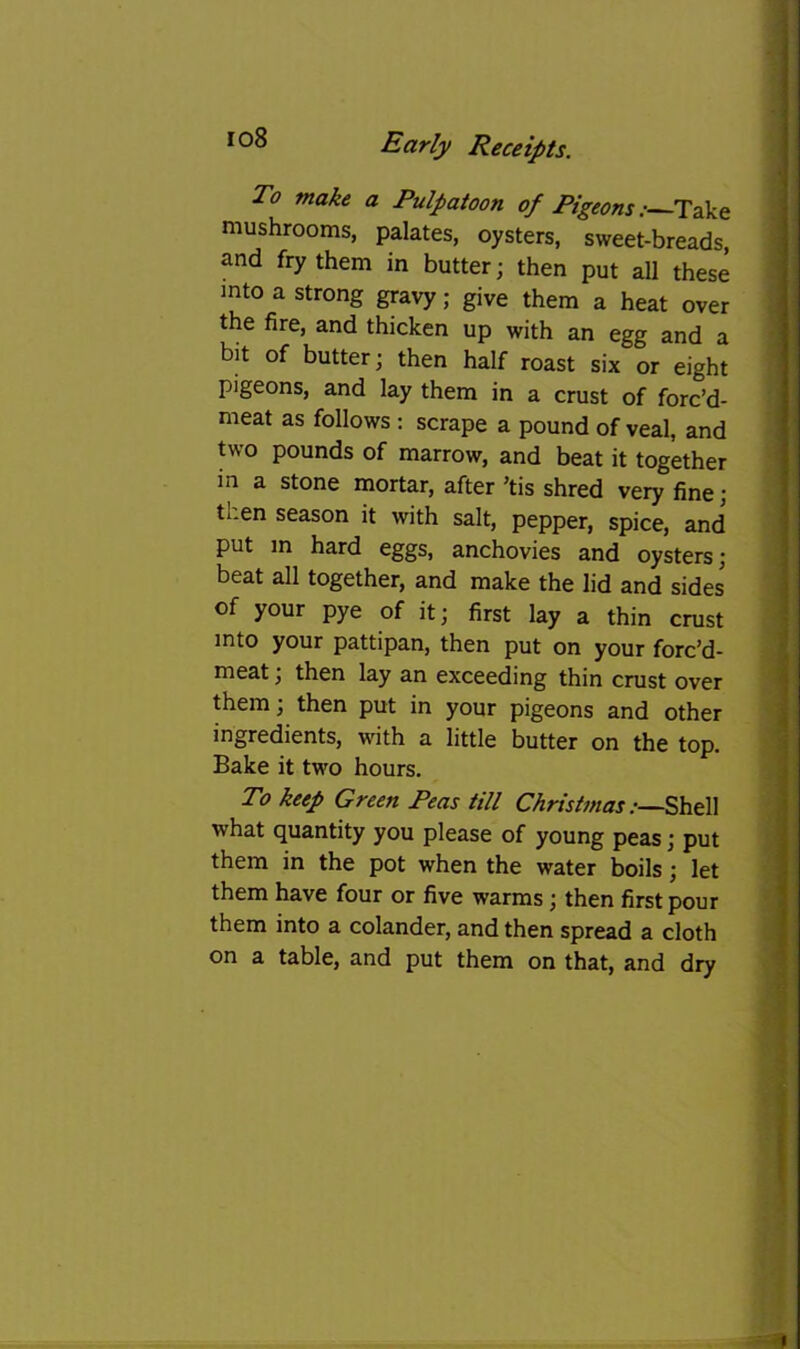 io8 To make a Pulpatoon of Pigeons; Take mushrooms, palates, oysters, sweet-breads, and fry them in butter; then put all these into a strong gravy; give them a heat over the fire, and thicken up with an egg and a bit of butter; then half roast six or eight pigeons, and lay them in a crust of forc’d- meat as follows; scrape a pound of veal, and two pounds of marrow, and beat it together in a stone mortar, after ’tis shred very fine; then season it with salt, pepper, spice, and put in hard eggs, anchovies and oysters; beat all together, and make the lid and sides of your pye of it; first lay a thin crust into your pattipan, then put on your forc’d- meat; then lay an exceeding thin crust over them; then put in your pigeons and other ingredients, with a little butter on the top. Bake it two hours. To keep Green Peas till Christmas what quantity you please of young peas; put them in the pot when the water boils; let them have four or five warms; then first pour them into a colander, and then spread a cloth on a table, and put them on that, and dry