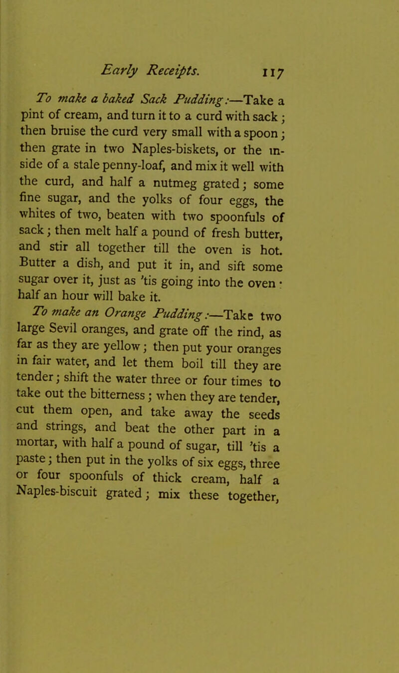 To make a baked Sack Pudding:—Take a pint of cream, and turn it to a curd with sack; then bruise the curd very small with a spoon; then grate in two Naples-biskets, or the in- side of a stale penny-loaf, and mix it well with the curd, and half a nutmeg grated; some fine sugar, and the yolks of four eggs, the whites of two, beaten with two spoonfuls of sack; then melt half a pound of fresh butter, and stir all together till the oven is hot. Butter a dish, and put it in, and sift some sugar over it, just as 'tis going into the oven • half an hour will bake it. To make an Orange Pudding:—Take two large Sevil oranges, and grate off the rind, as far as they are yellow; then put your oranges in fair water, and let them boil till they are tender; shift the water three or four times to take out the bitterness; when they are tender, cut them open, and take away the seeds and strings, and beat the other part in a mortar, with half a pound of sugar, till ’tis a paste; then put in the yolks of six eggs, three or four spoonfuls of thick cream, half a Naples-biscuit grated; mix these together.