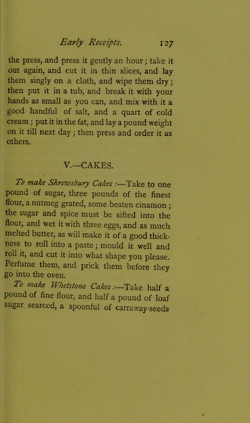 the press, and press it gently an hour; take it out again, and cut it in thin slices, and lay them singly on a cloth, and wipe them dry; then put it in a tub, and break it with your hands as small as you can, and mix with it a good handful of salt, and a quart of cold cream; put it in the fat, and lay a pound weight on it till next day; then press and order it as others. V.—CAKES. To make Shrnvsbury Cakes:—Take to one pound of sugar, three pounds of the finest flour, a nutmeg grated, some beaten cinamon; the sugar and spice must be sifted into the flour, and wet it with three eggs, and as much melted butter, as will make it of a good thick- ness to roll into a paste j mould it well and roll it, and cut it into what shape you please. Perfume them, and prick them before they go into the oven. To make Whetstone Cakes:—Take half a pound of fine flour, and half a pound of loaf sugar searced, a spoonful of carraway-seeds