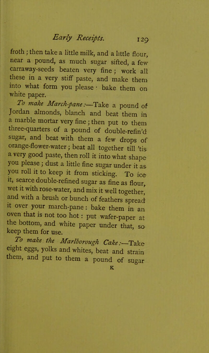 froth j then take a little milk, and a little flour, near a pound, as much sugar sifted, a few carraway-seeds beaten very fine; work alt these in a very stiff paste, and make them into what form you please • bake them on white paper. To make March-pane:—Take a pound of Jordan almonds, blanch and beat them in a marble mortar very fine; then put to them three-quarters of a pound of double-refin'd sugar, and beat with them a few drops of orange-flower-water; beat all together till ’tis a very good paste, then roll it into what shape you please; dust a little fine sugar under it as you roll it to keep it from sticking. To ice it, scarce double-refined sugar as fine as flour, wet it with rose-water, and mix it well together^ and with a brush or bunch of feathers spread It over your march-pane: bake them in an oven that is not too hot: put wafer-paper at the bottom, and white paper under that, so keep them for use. * To make the Marlborough Cake: Take eight eggs, yolks and whites, beat and strain them, and put to them a pound of sugar K