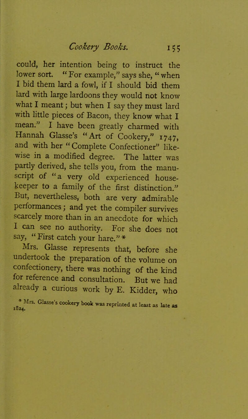 could, her intention being to instruct the lower sort. “ For example,” says she, “ when I bid them lard a fowl, if I should bid them lard with large lardoons they would not know what I meant; but when I say they must lard with little pieces of Bacon, they know what I mean.” I have been greatly charmed with Hannah Glasse’s “Art of Cookery,” 1747, and with her “ Complete Confectioner^' like- wise in a modified degree. The latter was partly derived, she tells you, from the manu- script of “a very old experienced house- keeper to a family of the first distinction.” But, nevertheless, both are very admirable performances; and yet the compiler survives scarcely more than in an anecdote for which I can see no authority. For she does not say, “ First catch your hare.” * Mrs. Glasse represents that, before she undertook the preparation of the volume on confectionery, there was nothing of the kind for reference and consultation. But we had already a curious work by E. Kidder, who • Mrs. Glasse’s cookery book was reprmted at least as late as