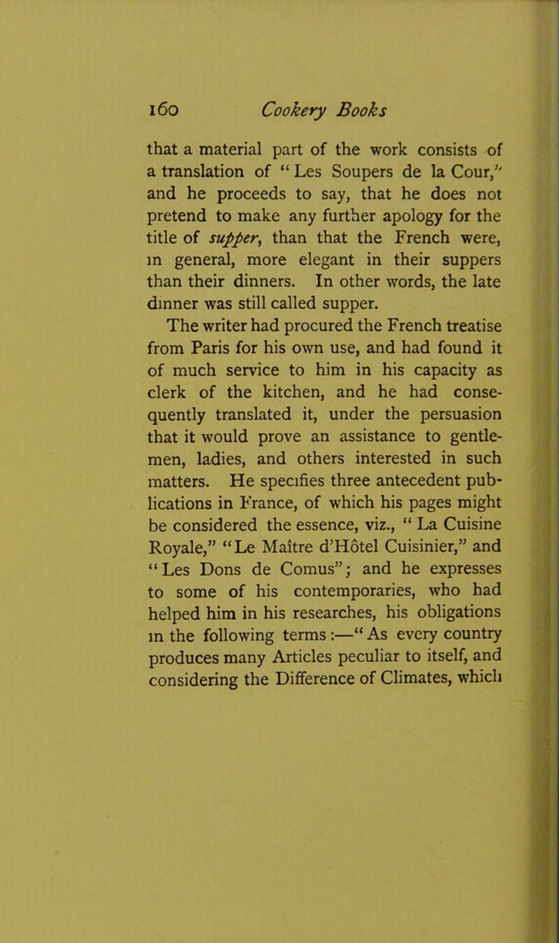 that a material part of the work consists of a translation of “ Les Soupers de la Cour/' and he proceeds to say, that he does not pretend to make any further apology for the title of supper, than that the French were, in general, more elegant in their suppers than their dinners. In other words, the late dinner was still called supper. The writer had procured the French treatise from Paris for his own use, and had found it of much service to him in his capacity as clerk of the kitchen, and he had conse- quently translated it, under the persuasion that it would prove an assistance to gentle- men, ladies, and others interested in such matters. He specifies three antecedent pub- lications in France, of which his pages might be considered the essence, viz., “ La Cuisine Royale,” “Le Maitre d’Hotel Cuisinier,” and “Les Dons de Comus”; and he expresses to some of his contemporaries, who had helped him in his researches, his obligations in the following terms :—“ As every country produces many Articles peculiar to itself, and considering the Difference of Climates, which