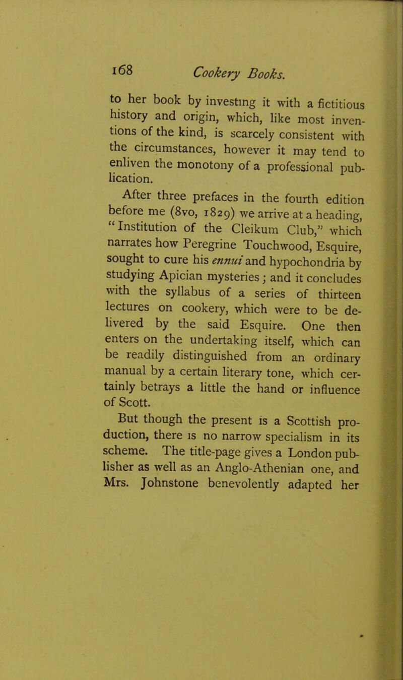 to her book by investing it with a fictitious history and origin, which, like most inven- tions of the kind, is scarcely consistent with the circumstances, however it may tend to enliven the monotony of a professional pub- lication. After three prefaces in the fourth edition before me (8vo, 1829) we arrive at a heading, “Institution of the Cleikum Club,” which narrates how Peregrine Touchwood, Esquire, sought to cure his ennui and hypochondria by studying Apician mysteries; and it concludes with the syllabus of a series of thirteen lectures on cookery, which were to be de- livered by the said Esquire. One then enters on the undertaking itself, which can be readily distinguished from an ordinary manual by a certain literary tone, which cer- tainly betrays a little the hand or influence of Scott. But though the present is a Scottish pro- duction, there is no narrow specialism in its scheme. The title-page gives a London pub- lisher as well as an Anglo-Athenian one, and Mrs. Johnstone benevolently adapted her