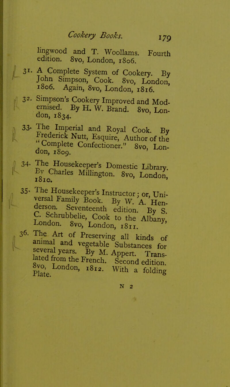 lingwood and T. Woollams. Fourth edition. 8vo, London, 1806. p 31* A Complete System of Cookery. By ^ John Simpson, Cook. 8vo, London, 1806. Again, 8vo, London, 1816. 32. Simpson’s Cookery Improved and Mod- I- ernised. By H. W. Brand. 8vo, Lon- don, 1834. 33- The Imperial and Royal Cook. By Frederick Nutt, Esquire, Author of the Complete Confectioner.” 8vo, Lon- don, 1809. I Housekeeper’s Domestic Library. |C Bv Charles Millington. 8vo, London, lolO. ’ 35' The Housekeeper’s Instructor: or, Uni- versal Family Book. By W. A. Hen- derson. Seventeenth edition. By S. C. Schrubbelie, Cook to the Albany, London. 8vo, London, 1811. ^ 36- The Art of Preserving all kinds of animal and vegetable Substances for several years. By M. Appert. Trans- lated from the French. Second edition. 8vo,e London, ^ N 2