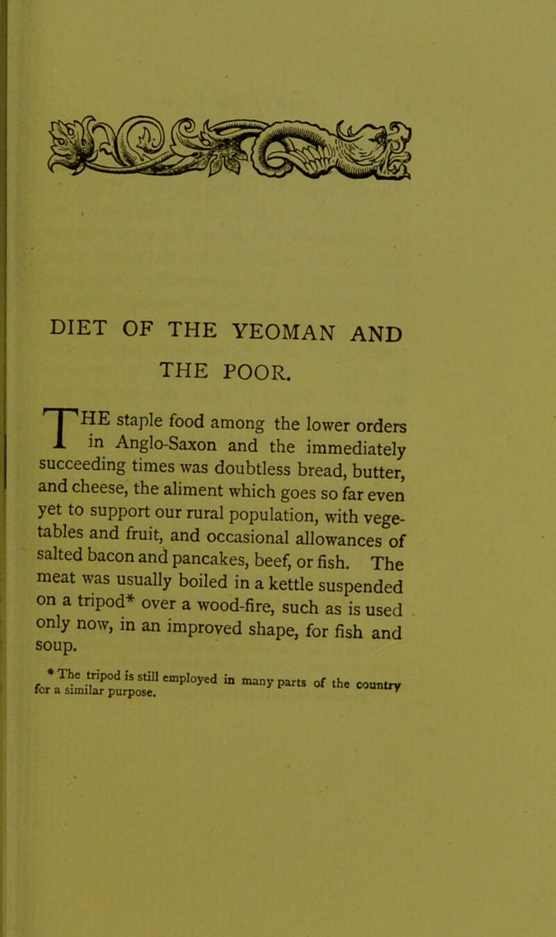 DIET OF THE YEOMAN AND THE POOR. HE staple food among the lower orders in Anglo-Saxon and the immediately succeeding times was doubtless bread, butter, and cheese, the aliment which goes so far even yet to support our rural population, with vege- tables and fruit, and occasional allowances of salted bacon and pancakes, beef, or fish. The meat was usually boiled in a kettle suspended on a tripod* over a wood-fire, such as is used only now, in an improved shape, for fish and soup. country