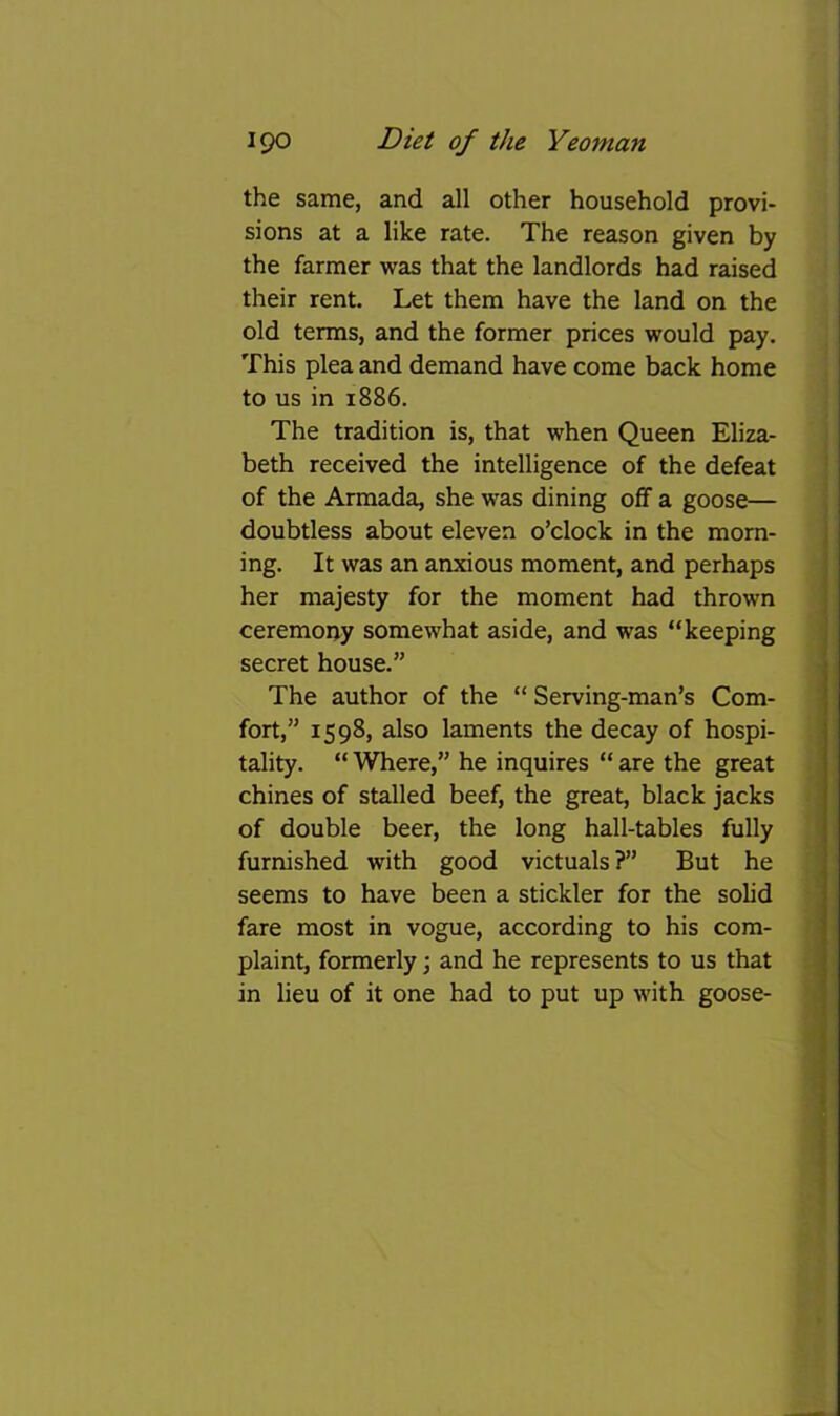 the same, and all other household provi- sions at a like rate. The reason given by the farmer was that the landlords had raised their rent. Let them have the land on the old terms, and the former prices would pay. This plea and demand have come back home to us in 1886. The tradition is, that when Queen Eliza- beth received the intelligence of the defeat of the Armada, she was dining off a goose— doubtless about eleven o’clock in the morn- ing. It was an anxious moment, and perhaps her majesty for the moment had thrown ceremorjy somewhat aside, and was “keeping secret house.” The author of the “ Serving-man’s Com- fort,” 1598, also laments the decay of hospi- tality. “ Where,” he inquires “ are the great chines of stalled beef, the great, black jacks of double beer, the long hall-tables fully furnished with good victuals?” But he seems to have been a stickler for the solid fare most in vogue, according to his com- plaint, formerly; and he represents to us that in lieu of it one had to put up with goose-