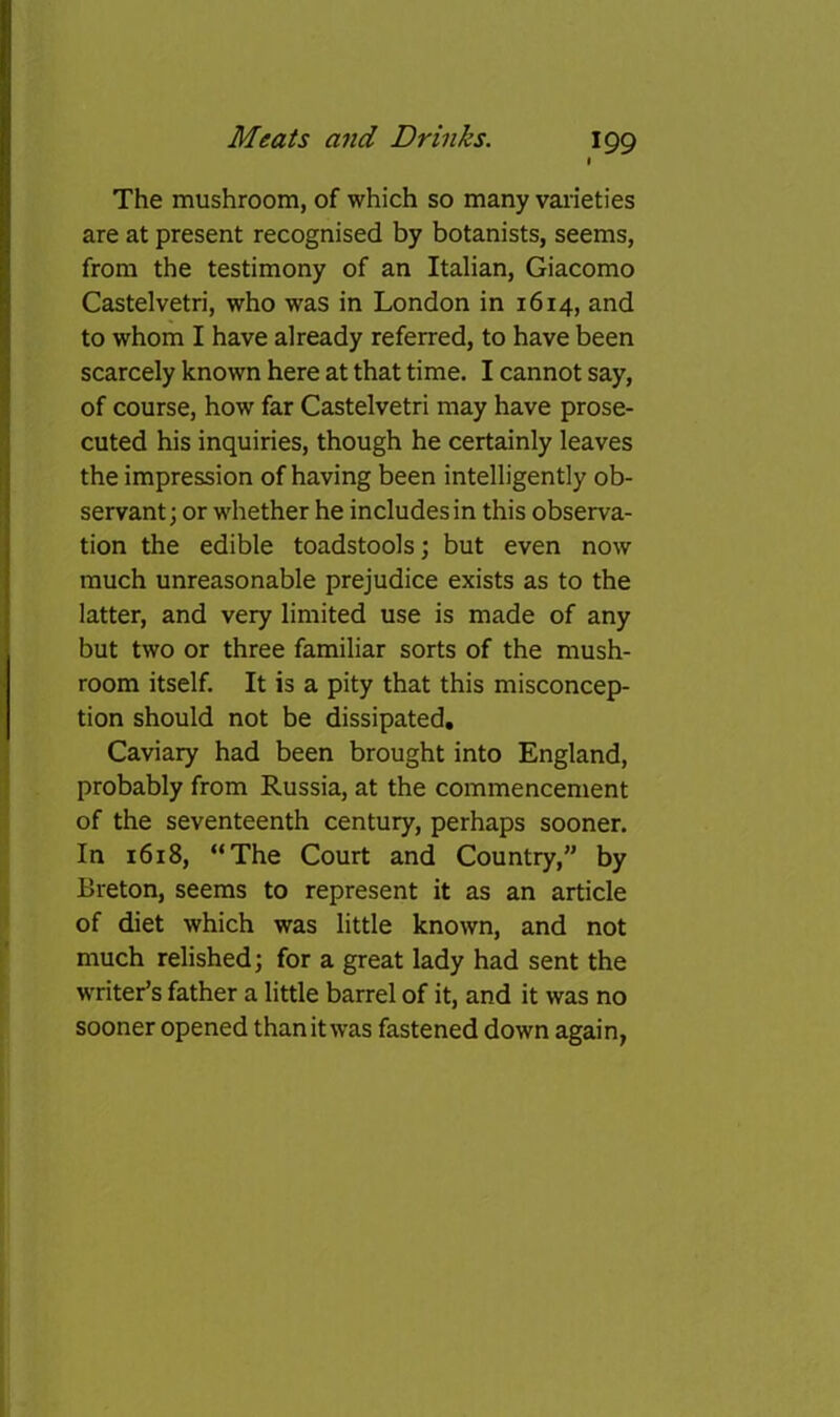% The mushroom, of which so many varieties are at present recognised by botanists, seems, from the testimony of an Italian, Giacomo Castelvetri, who was in London in 1614, and to whom I have already referred, to have been scarcely known here at that time. I cannot say, of course, how far Castelvetri may have prose- cuted his inquiries, though he certainly leaves the impression of having been intelligently ob- servant; or whether he includes in this observa- tion the edible toadstools; but even now much unreasonable prejudice exists as to the latter, and very limited use is made of any but two or three familiar sorts of the mush- room itself. It is a pity that this misconcep- tion should not be dissipated, Caviary had been brought into England, probably from Russia, at the commencement of the seventeenth century, perhaps sooner. In 1618, “The Court and Country,” by Breton, seems to represent it as an article of diet which was little known, and not much relished; for a great lady had sent the writer’s father a little barrel of it, and it was no sooner opened than it was fastened down again,