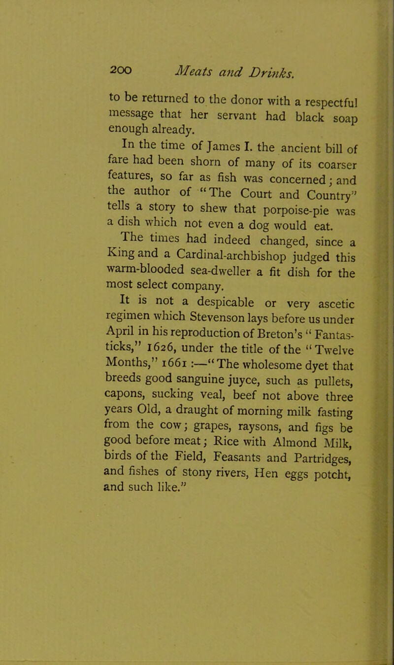 to be returned to the donor with a respectful message that her servant had black soap enough already. In the time of James I. the ancient bill of fare had been shorn of many of its coarser features, so far as fish was concerned; and the author of “ The Court and Country” tells a story to shew that porpoise-pie was a dish which not even a dog would eat. The times had indeed changed, since a King and a Cardinal-archbishop judged this warm-blooded sea-dweller a fit dish for the most select company. It is not a despicable or very ascetic regimen which Stevenson lays before us under April in his reproduction of Breton’s “ Fantas- ticks,” 1626, under the title of the “Twelve Months,” 1661:—“The wholesome dyet that breeds good sanguine juyce, such as pullets, capons, sucking veal, beef not above three years Old, a draught of morning milk fasting from the cow; grapes, raysons, and figs be good before meat; Rice with Almond Milk, birds of the Field, Feasants and Partridges, and fishes of stony rivers, Hen eggs potcht, and such like.”