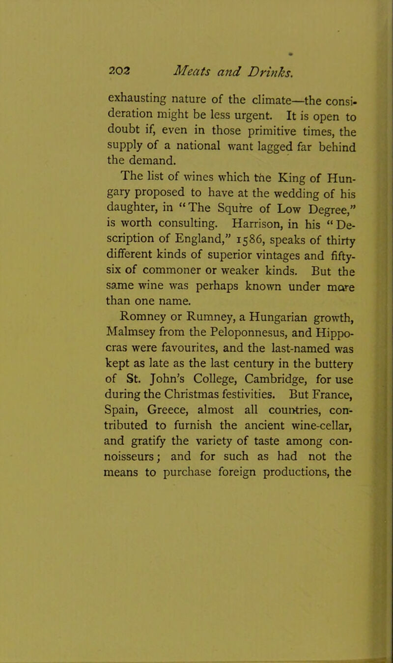 exhausting nature of the climate—the consi- deration might be less urgent. It is open to doubt if, even in those primitive times, the supply of a national want lagged far behind the demand. The list of wines which the King of Hun- gary proposed to have at the wedding of his daughter, in “ The Squire of Low Degree,” is worth consulting. Harrison, in his “ De- scription of England,” 1586, speaks of thirty different kinds of superior vintages and fifty- six of commoner or weaker kinds. But the sajne wine was perhaps known under more than one name. Romney or Rumney, a Hungarian growth, Malmsey from the Peloponnesus, and Hippo- eras were favourites, and the last-named was kept as late as the last century in the buttery of St. John’s College, Cambridge, for use during the Christmas festivities. But France, Spain, Greece, almost all coui>tries, con- tributed to furnish the ancient wine-cellar, and gratify the variety of taste among con- noisseurs ; and for such as had not the means to purchase foreign productions, the