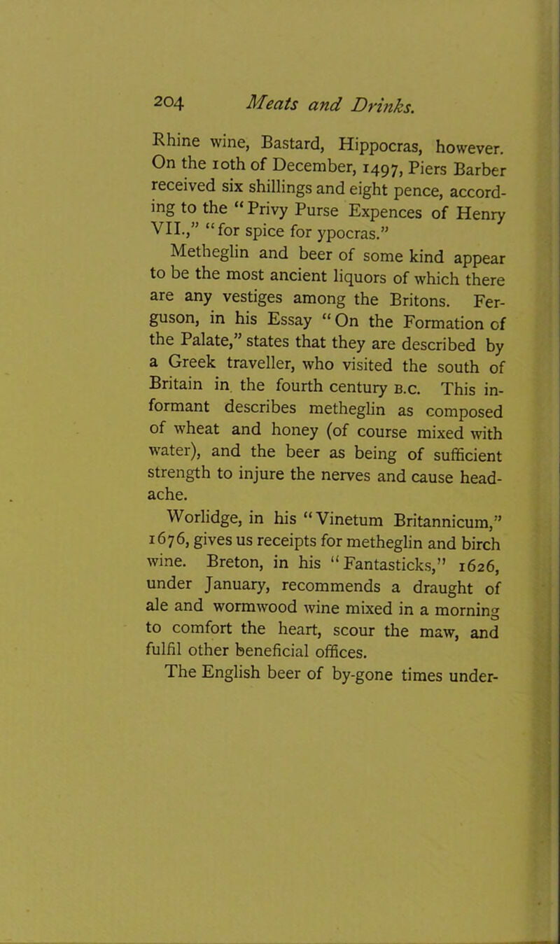Rhine wine, Bastard, Hippocras, however. On the loth of December, 1497, Piers Barber received six shillings and eight pence, accord- ing to the “ Privy Purse Expences of Henry VII.,” “for spice for ypocras.” Metheglin and beer of some kind appear to be the most ancient liquors of which there are any vestiges among the Britons. Fer- guson, in his Essay “ On the Formation of the Palate,” states that they are described by a Greek traveller, who visited the south of Britain in the fourth century b.c. This in- formant describes metheglin as composed of wheat and honey (of course mixed with water), and the beer as being of sufficient strength to injure the nerves and cause head- ache. Worlidge, in his “Vinetum Britannicum,” 1676, gives us receipts for metheglin and birch wine. Breton, in his “ Fantasticks,” 1626, under January, recommends a draught of ale and wormwood wine mixed in a morning to comfort the heart, scour the maw, and fulfil other beneficial offices. The English beer of by-gone times under-