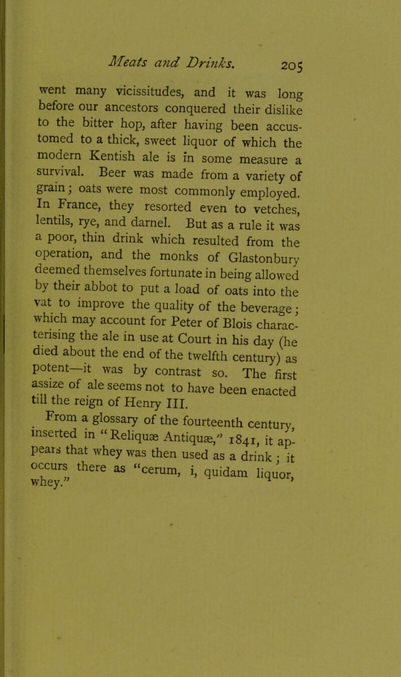went many vicissitudes, and it was long before our ancestors conquered their dislike to the bitter hop, after having been accus- tomed to a thick, sweet liquor of which the modern Kentish ale is in some measure a survival. Beer was made from a variety of grain \ oats were most commonly employed. In France, they resorted even to vetches, lentils, rye, and darnel. But as a rule it was a poor, thin drink which resulted from the operation, and the monks of Glastonbury deemed themselves fortunate in being allowed by their abbot to put a load of oats into the vat to improve the quality of the beverage; which may account for Peter of Blois charac- terising the ale in use at Court in his day (he died about the end of the twelfth century) as potent—It was by contrast so. The first assize of ale seems not to have been enacted till the reign of Henry III. From a glossary of the fourteenth century inserted in “Reliquae Antiquae,' 1841, it ap- pears that whey was then used as a drink • it occurs^ there as “cerum, i, quidam liquor,