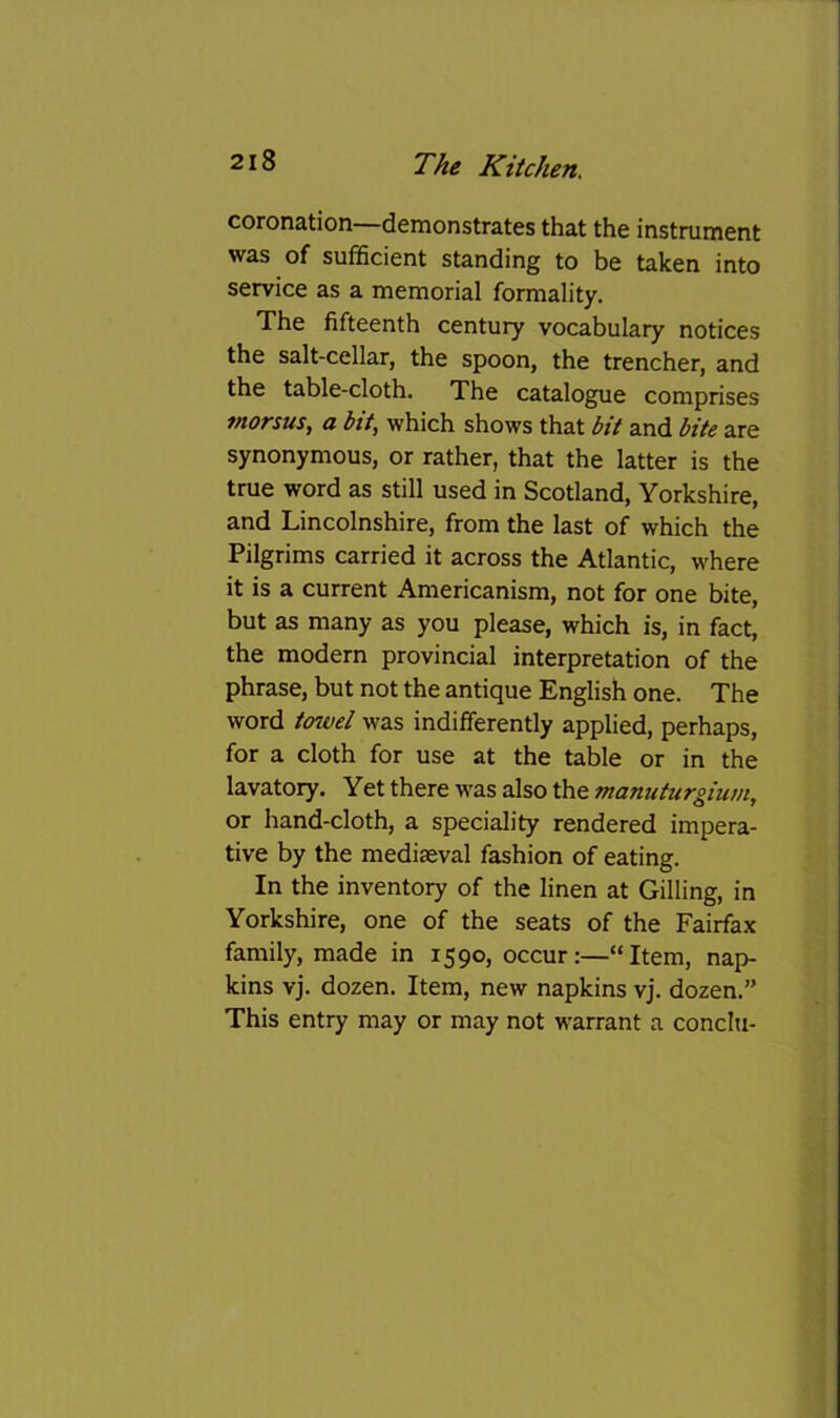 coronation—demonstrates that the instrument was of sufficient standing to be taken into service as a memorial formality. The fifteenth century vocabulary notices the salt-cellar, the spoon, the trencher, and the table-cloth. The catalogue comprises tnorsus, a bit, which shows that bit and bite are synonymous, or rather, that the latter is the true word as still used in Scotland, Yorkshire, and Lincolnshire, from the last of which the Pilgrims carried it across the Atlantic, where it is a current Americanism, not for one bite, but as many as you please, which is, in fact, the modern provincial interpretation of the phrase, but not the antique English one. The word tmvd was indifferently applied, perhaps, for a cloth for use at the table or in the lavatory. Yet there was also the manuturgium, or hand-cloth, a speciality rendered impera- tive by the mediaeval fashion of eating. In the inventory of the linen at Gilling, in Yorkshire, one of the seats of the Fairfax family, made in 1590, occurItem, nap- kins vj. dozen. Item, new napkins vj. dozen.” This entry may or may not warrant a conclu-