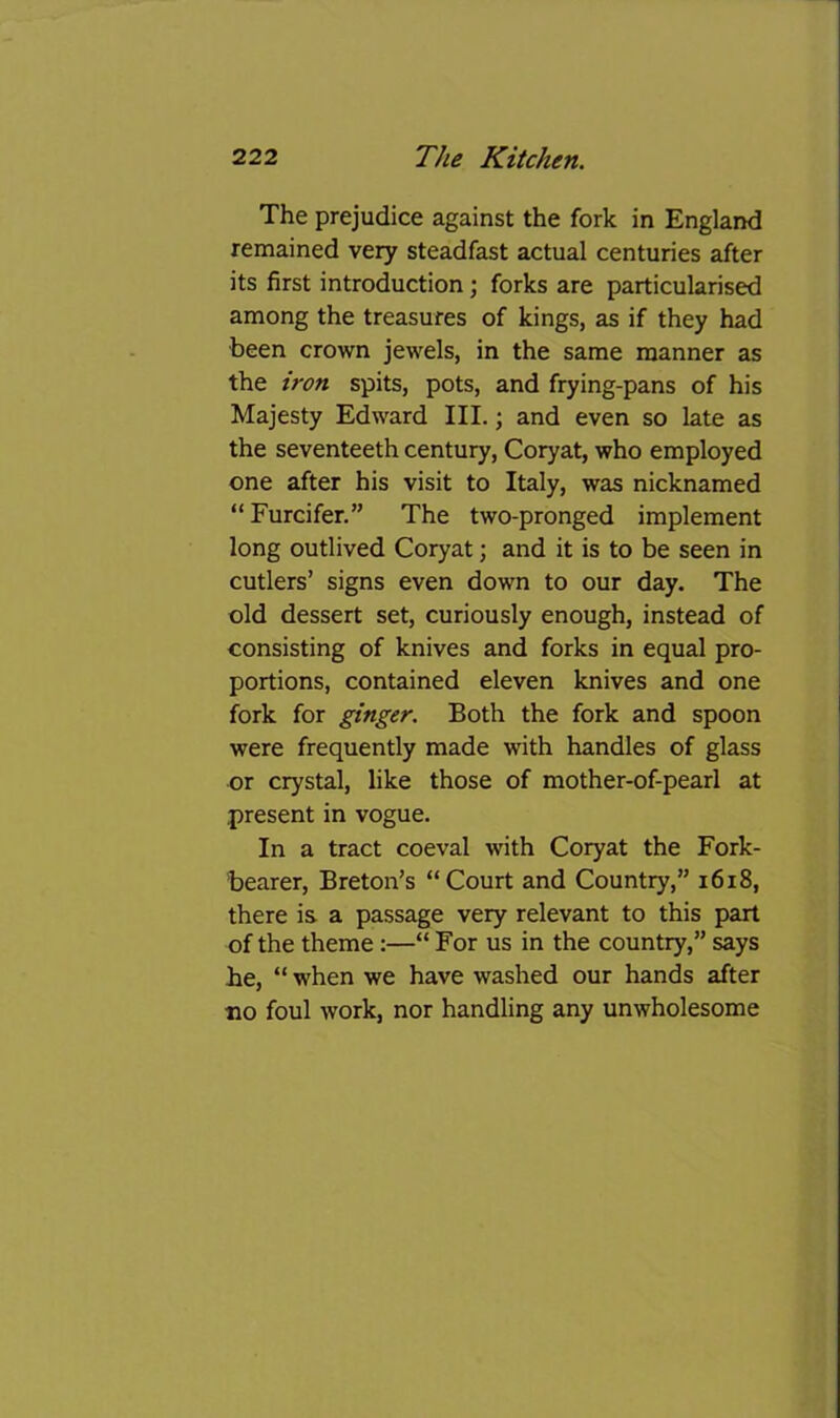 The prejudice against the fork in England remained very steadfast actual centuries after its first introduction; forks are particularised among the treasures of kings, as if they had been crown jewels, in the same manner as the iron spits, pots, and frying-pans of his Majesty Edward III.; and even so late as the seventeeth century, Coryat, who employed one after his visit to Italy, was nicknamed “Furcifer.” The two-pronged implement long outlived Coryat; and it is to be seen in cutlers’ signs even down to our day. The old dessert set, curiously enough, instead of consisting of knives and forks in equal pro- portions, contained eleven knives and one fork for ginger. Both the fork and spoon were frequently made with handles of glass or crystal, like those of mother-of-pearl at present in vogue. In a tract coeval with Coryat the Fork- bearer, Breton’s “Court and Country,” i6i8, there is a passage very relevant to this part of the theme :—“ For us in the country,” says he, “ when we have washed our hands after no foul work, nor handling any unwholesome