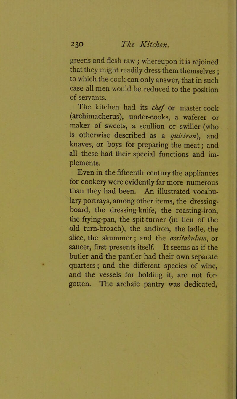 greens and flesh raw; whereupon it is rejoined that they might readily dress them themselves; to which the cook can only answer, that in such case all men would be reduced to the position of servants. The kitchen had its chef or master-cook (archimacherus), under-cooks, a waferer or maker of sweets, a scullion or swiller (who is otherwise described as a quistron), and knaves, or boys for preparing the meat; and all these had their special functions and im- plements. Even in the fifteenth century the appliances for cookery were evidently far more numerous than they had been. An illustrated vocabu- lary portrays, among other items, the dressing- board, the dressing-knife, the roasting-iron, the frying-pan, the spit-turner (in lieu of the old turn-broach), the andiron, the ladle, the slice, the skummer; and the assitabulum, or saucer, first presents itself. It seems as if the butler and the pantler had their own separate quarters; and the different species of wine, and the vessels for holding it, are not for- gotten. The archaic pantry was dedicated,