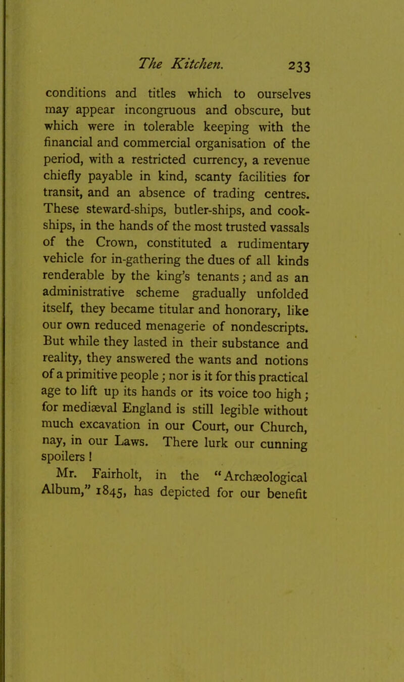 conditions and titles which to ourselves may appear incongruous and obscure, but which were in tolerable keeping with the financial and commercial organisation of the period, with a restricted currency, a revenue chiefly payable in kind, scanty facihties for transit, and an absence of trading centres. These steward-ships, butler-ships, and cook- ships, in the hands of the most trusted vassals of the Crown, constituted a rudimentary vehicle for in-gathering the dues of all kinds renderable by the king’s tenants j and as an administrative scheme gradually unfolded itself, they became titular and honorary, like our own reduced menagerie of nondescripts. But while they lasted in their substance and reality, they answered the wants and notions of a primitive people; nor is it for this practical age to lift up its hands or its voice too high; for mediaeval England is still legible without much excavation in our Court, our Church, nay, in our Laws. There lurk our cunning spoilers ! Mr. Fairholt, in the “Archeological Album,” 1845, has depicted for our benefit