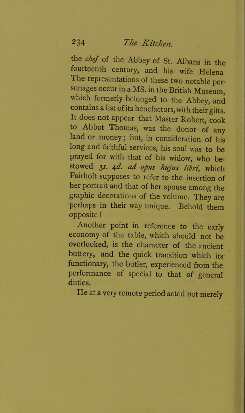 the chef of the Abbey of St. Albans in the fourteenth century, and his wife Helena The representations of these two notable per- sonages occur in a MS. in the British Museum, which formerly belonged to the Abbey, and contains a list of its benefactors, with their gifts. It does not appear that Master Robert, cook to Abbot Thomas, was the donor of any land or money; but, in consideration of his long and faithful services, his soul was to be prayed for with that of his widow, who be- stowed 3J. ^d. ad opus hujus libri, which Fairholt supposes to refer to the insertion of her portrait and that of her spouse among the graphic decorations of the volume. They are perhaps in their way unique. Behold them opposite! Another point in reference to the early economy of the table, which should not be overlooked, is the character of the ancient buttery, and the quick transition which its functionary, the butler, experienced from the performance of special to that of general duties. He at a very remote period acted not merely