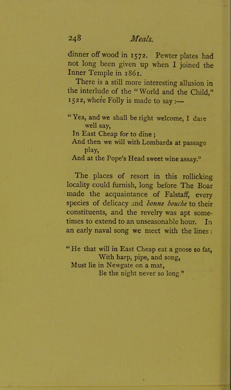 dinner off wood in 1572. Pewter plates had not long been given up when I joined the Inner Temple in 1861. There is a still more interesting allusion in the interlude of the “ World and the Child,” 1522, where Folly is made to say :— “ Yea, and we shall be right welcome, I dare well say, In East Cheap for to dine ; And then we will with Lombards at passage play. And at the Pope’s Head sweet wine assay.” The places of resort in this rollicking locality could furnish, long before The Boar made the acquaintance of Falstaff, every species of delicacy and bonne bouche to their constituents, and the revelry was apt some- times to extend to an unseasonable hour. In an early naval song we meet with the lines : “ He that will in East Cheap eat a goose so fat, With harp, pipe, and song, Must lie in Newgate on a mat. Be the night never so long.”